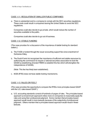 Full file at https://testbanku.eu/
20
CASE 1-11 REGULATION OF SMALLER PUBLIC COMPANIES
a. There is substantial cost to a company to comply with the SEC securities regulations.
These costs could result in companies leaving the United States to avoid the SEC
regulations.
Companies could also decide to go private, which would reduce the number of
securities available to the public.
Companies could also decide to go out of business.
CASE 1-12 STABLE FUNDING
(This case provides for a discussion of the importance of stable funding for standard
setters.)
a. The FASB is funded through the issuer accounting support fee since enactment of
Sarbanes-Oxley.
b. The Dodd-Frank Act recognized the importance of sufficient and stable resources by
authorizing the commission to require a national securities association to fund the
GASB by establishing directed FINRA to establish this fee which will strengthen the
independence of GASB).
(Note: This fee has likely been established).
c. IASB (IFRS) does not have stable funding mechanisms.
CASE 1-13 RULES OR FEEL?
(This case provides the opportunity to compare the IFRSs more principles-based GAAP
with the U.S. rules-based GAAP.)
a. U.S. accounting standards consist of hundreds of pages of rules. The principles-based
approach (a broad-brush approach) relies more on companies to reasonably apply the
rules and using their professional judgment. Some maintain that principles-based
approach would result in more lawsuits because of the subjectivity of professional
judgment. Others maintain that a principles-based approach would result in fewer
lawsuits.
 