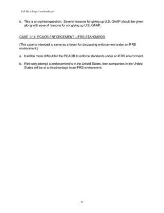 Full file at https://testbanku.eu/
21
b. This is an opinion question. Several reasons for giving up U.S. GAAP should be given
along with several reasons for not giving up U.S. GAAP.
CASE 1-14 PCAOB ENFORCEMENT – IFRS STANDARDS
(This case is intended to serve as a forum for discussing enforcement under an IFRS
environment.)
a. It will be more difficult for the PCAOB to enforce standards under an IFRS environment.
b. If the only attempt at enforcement is in the United States, then companies in the United
States will be at a disadvantage in an IFRS environment.
 