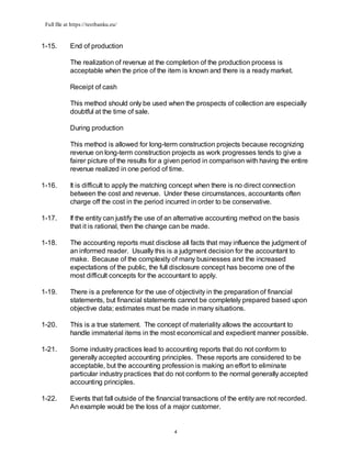Full file at https://testbanku.eu/
4
1-15. End of production
The realization of revenue at the completion of the production process is
acceptable when the price of the item is known and there is a ready market.
Receipt of cash
This method should only be used when the prospects of collection are especially
doubtful at the time of sale.
During production
This method is allowed for long-term construction projects because recognizing
revenue on long-term construction projects as work progresses tends to give a
fairer picture of the results for a given period in comparison with having the entire
revenue realized in one period of time.
1-16. It is difficult to apply the matching concept when there is no direct connection
between the cost and revenue. Under these circumstances, accountants often
charge off the cost in the period incurred in order to be conservative.
1-17. If the entity can justify the use of an alternative accounting method on the basis
that it is rational, then the change can be made.
1-18. The accounting reports must disclose all facts that may influence the judgment of
an informed reader. Usually this is a judgment decision for the accountant to
make. Because of the complexity of many businesses and the increased
expectations of the public, the full disclosure concept has become one of the
most difficult concepts for the accountant to apply.
1-19. There is a preference for the use of objectivity in the preparation of financial
statements, but financial statements cannot be completely prepared based upon
objective data; estimates must be made in many situations.
1-20. This is a true statement. The concept of materiality allows the accountant to
handle immaterial items in the most economical and expedient manner possible.
1-21. Some industry practices lead to accounting reports that do not conform to
generally accepted accounting principles. These reports are considered to be
acceptable, but the accounting profession is making an effort to eliminate
particular industry practices that do not conform to the normal generally accepted
accounting principles.
1-22. Events that fall outside of the financial transactions of the entity are not recorded.
An example would be the loss of a major customer.
 