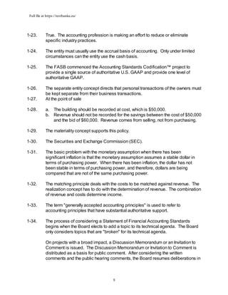 Full file at https://testbanku.eu/
5
1-23. True. The accounting profession is making an effort to reduce or eliminate
specific industry practices.
1-24. The entity must usually use the accrual basis of accounting. Only under limited
circumstances can the entity use the cash basis.
1-25. The FASB commenced the Accounting Standards Codification™ project to
provide a single source of authoritative U.S. GAAP and provide one level of
authoritative GAAP.
1-26. The separate entity concept directs that personal transactions of the owners must
be kept separate from their business transactions.
1-27. At the point of sale
1-28. a. The building should be recorded at cost, which is $50,000.
b. Revenue should not be recorded for the savings between the cost of $50,000
and the bid of $60,000. Revenue comes from selling, not from purchasing.
1-29. The materiality concept supports this policy.
1-30. The Securities and Exchange Commission (SEC).
1-31. The basic problem with the monetary assumption when there has been
significant inflation is that the monetary assumption assumes a stable dollar in
terms of purchasing power. When there has been inflation, the dollar has not
been stable in terms of purchasing power, and therefore, dollars are being
compared that are not of the same purchasing power.
1-32. The matching principle deals with the costs to be matched against revenue. The
realization concept has to do with the determination of revenue. The combination
of revenue and costs determine income.
1-33. The term "generally accepted accounting principles" is used to refer to
accounting principles that have substantial authoritative support.
1-34. The process of considering a Statement of Financial Accounting Standards
begins when the Board elects to add a topic to its technical agenda. The Board
only considers topics that are "broken" for its technical agenda.
On projects with a broad impact, a Discussion Memorandum or an Invitation to
Comment is issued. The Discussion Memorandum or Invitation to Comment is
distributed as a basis for public comment. After considering the written
comments and the public hearing comments, the Board resumes deliberations in
 