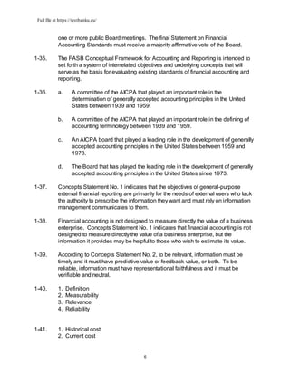 Full file at https://testbanku.eu/
6
one or more public Board meetings. The final Statement on Financial
Accounting Standards must receive a majority affirmative vote of the Board.
1-35. The FASB Conceptual Framework for Accounting and Reporting is intended to
set forth a system of interrelated objectives and underlying concepts that will
serve as the basis for evaluating existing standards of financial accounting and
reporting.
1-36. a. A committee of the AICPA that played an important role in the
determination of generally accepted accounting principles in the United
States between 1939 and 1959.
b. A committee of the AICPA that played an important role in the defining of
accounting terminology between 1939 and 1959.
c. An AICPA board that played a leading role in the development of generally
accepted accounting principles in the United States between 1959 and
1973.
d. The Board that has played the leading role in the development of generally
accepted accounting principles in the United States since 1973.
1-37. Concepts Statement No. 1 indicates that the objectives of general-purpose
external financial reporting are primarily for the needs of external users who lack
the authority to prescribe the information they want and must rely on information
management communicates to them.
1-38. Financial accounting is not designed to measure directly the value of a business
enterprise. Concepts Statement No. 1 indicates that financial accounting is not
designed to measure directly the value of a business enterprise, but the
information it provides may be helpful to those who wish to estimate its value.
1-39. According to Concepts Statement No. 2, to be relevant, information must be
timely and it must have predictive value or feedback value, or both. To be
reliable, information must have representational faithfulness and it must be
verifiable and neutral.
1-40. 1. Definition
2. Measurability
3. Relevance
4. Reliability
1-41. 1. Historical cost
2. Current cost
 