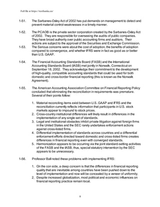 Full file at https://testbanku.eu/
8
1-51. The Sarbanes-Oxley Act of 2002 has put demands on management to detect and
prevent material control weaknesses in a timely manner.
1-52. The PCAOB is the private sector corporation created by the Sarbanes-Oxley Act
of 2002. They are responsible for overseeing the audits of public companies.
They have broad authority over public accounting firms and auditors. Their
actions are subject to the approval of the Securities and Exchange Commission.
1-53. The Serious concerns were about the cost of adoption, the benefits of adoption
compared to convergence, and whether IFRS were in fact as good as or better
than U.S. GAAP.
1-54. The Financial Accounting Standards Board (FASB) and the International
Accounting Standards Board (IASB) met jointly in Norwalk, Connecticut on
September 18, 2002. They acknowledge their commitment to the development
of high-quality, compatible accounting standards that could be used for both
domestic and cross-border financial reporting (this is known as the Norwalk
Agreement).
1-55. The American Accounting Association Committee on Financial Reporting Policy
concluded that eliminating the reconciliation in requirements was premature.
Several of their points follow:
1. Material reconciling items exist between U.S. GAAP and IFRS and the
reconciliation currently reflects information that participants in U.S. stock
markets appear to impound to stock prices.
2. Cross-country institutional differences will likely result in differences in the
implementation of any single set of standards.
3. Legal and institutional obstacles inhibit private litigation against foreign firms
in the United States and the SEC rarely undertakes enforcement actions
against cross-listed firms.
4. Differential implementation of standards across countries and a differential
enforcement efforts directed toward domestic and cross-listed firms creates
differences in financial reporting even with converged standards.
5. Harmonization appears to be occurring via the joint standard-setting activities
of the FASB and the IASB; thus, special statutory intervention by the SEC
appears to be unnecessary.
1-56. Professor Ball noted these problems with implementing IFRS:
1. On the con side, a deep concern is that the differences in financial reporting
quality that are inevitable among countries have been pushed down to the
level of implementation and now will be concealed by a veneer of uniformity.
2. Despite increased globalization, most political and economic influences on
financial reporting practice remain local.
 