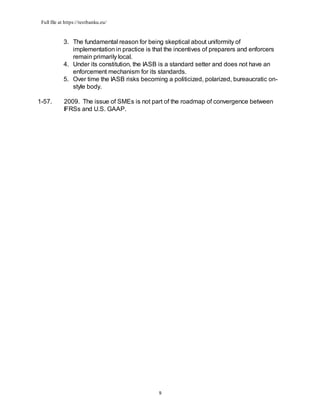 Full file at https://testbanku.eu/
9
3. The fundamental reason for being skeptical about uniformity of
implementation in practice is that the incentives of preparers and enforcers
remain primarily local.
4. Under its constitution, the IASB is a standard setter and does not have an
enforcement mechanism for its standards.
5. Over time the IASB risks becoming a politicized, polarized, bureaucratic on-
style body.
1-57. 2009. The issue of SMEs is not part of the roadmap of convergence between
IFRSs and U.S. GAAP.
 