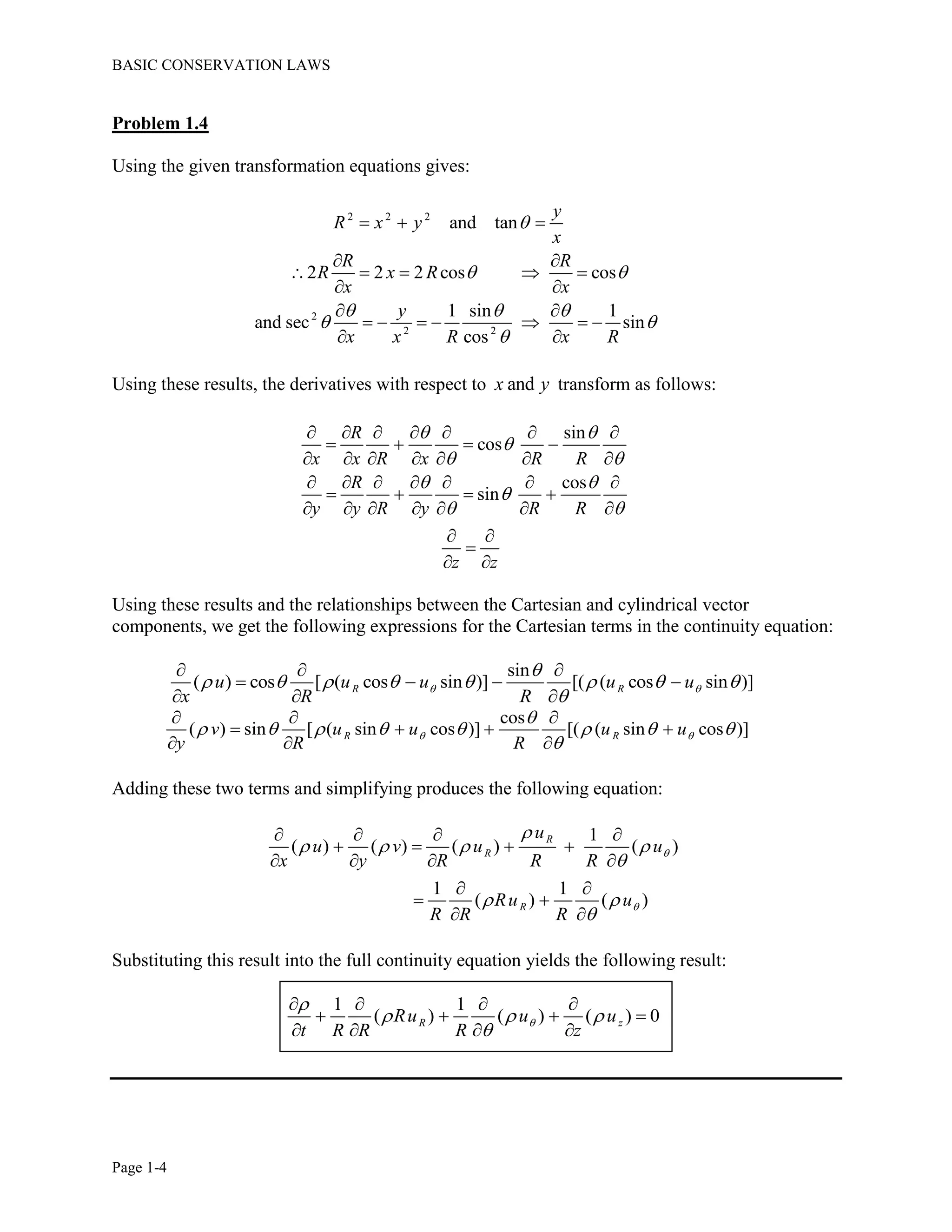 BASIC CONSERVATION LAWS
Page 1-4
Problem 1.4
Using the given transformation equations gives:
2 2 2
2
2 2
and tan
2 2 2 cos cos
1 sin 1
and sec sin
cos
y
R x y
x
R R
R x R
x x
y
x x R x R

 
  
 

  
 
    
 
 
      
 
Using these results, the derivatives with respect to andx y transform as follows:
sin
cos
cos
sin
R
x x R x R R
R
y y R y R R
z z
 

 
 

 
      
   
      
      
   
      
 

 
Using these results and the relationships between the Cartesian and cylindrical vector
components, we get the following expressions for the Cartesian terms in the continuity equation:
sin
( ) cos [ ( cos sin )] [( ( cos sin )]R Ru u u u u
x R R
 

       

  
   
  
cos
( ) sin [ ( sin cos )] [( ( sin cos )]R Rv u u u u
y R R
 

       

  
   
  
Adding these two terms and simplifying produces the following equation:
1
( ) ( ) ( ) ( )
1 1
( ) ( )
R
R
R
u
u v u u
x y R R R
Ru u
R R R



   

 

   
   
   
 
 
 
Substituting this result into the full continuity equation yields the following result:
1 1
( ) ( ) ( ) 0R zRu u u
t R R R z


  

   
   
   
 