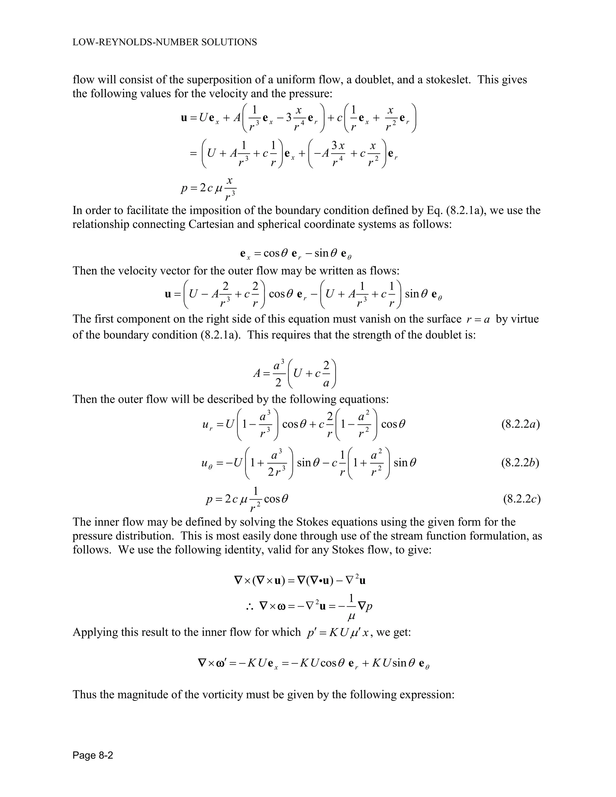 LOW-REYNOLDS-NUMBER SOLUTIONS
Page 8-2
flow will consist of the superposition of a uniform flow, a doublet, and a stokeslet. This gives
the following values for the velocity and the pressure:
3 4 2
3 4 2
3
1 1
3
1 1 3
2
x x r x r
x r
x x
U A c
r r r r
x x
U A c A c
r r r r
x
p c
r

   
       
   
   
        
   

u e e e e e
e e
In order to facilitate the imposition of the boundary condition defined by Eq. (8.2.1a), we use the
relationship connecting Cartesian and spherical coordinate systems as follows:
cos sinx r   e e e
Then the velocity vector for the outer flow may be written as flows:
3 3
2 2 1 1
cos sinrU A c U A c
r r r r
 
   
        
   
u e e
The first component on the right side of this equation must vanish on the surface r a by virtue
of the boundary condition (8.2.1a). This requires that the strength of the doublet is:
3
2
2
a
A U c
a
 
  
 
Then the outer flow will be described by the following equations:
3 2
3 2
3 2
3 2
2
2
1 cos 1 cos (8.2.2 )
1
1 sin 1 sin (8.2.2 )
2
1
2 cos (8.2.2 )
r
a a
u U c a
r r r
a a
u U c b
r r r
p c c
r

 
 
 
   
      
   
   
       
   

The inner flow may be defined by solving the Stokes equations using the given form for the
pressure distribution. This is most easily done through use of the stream function formulation, as
follows. We use the following identity, valid for any Stokes flow, to give:
2
2
( ) ( )
1
p

    
    
u u u
u
   
   
Applying this result to the inner flow for which p KU x  , we get:
cos sinx rKU KU KU       e e e 
Thus the magnitude of the vorticity must be given by the following expression:
 