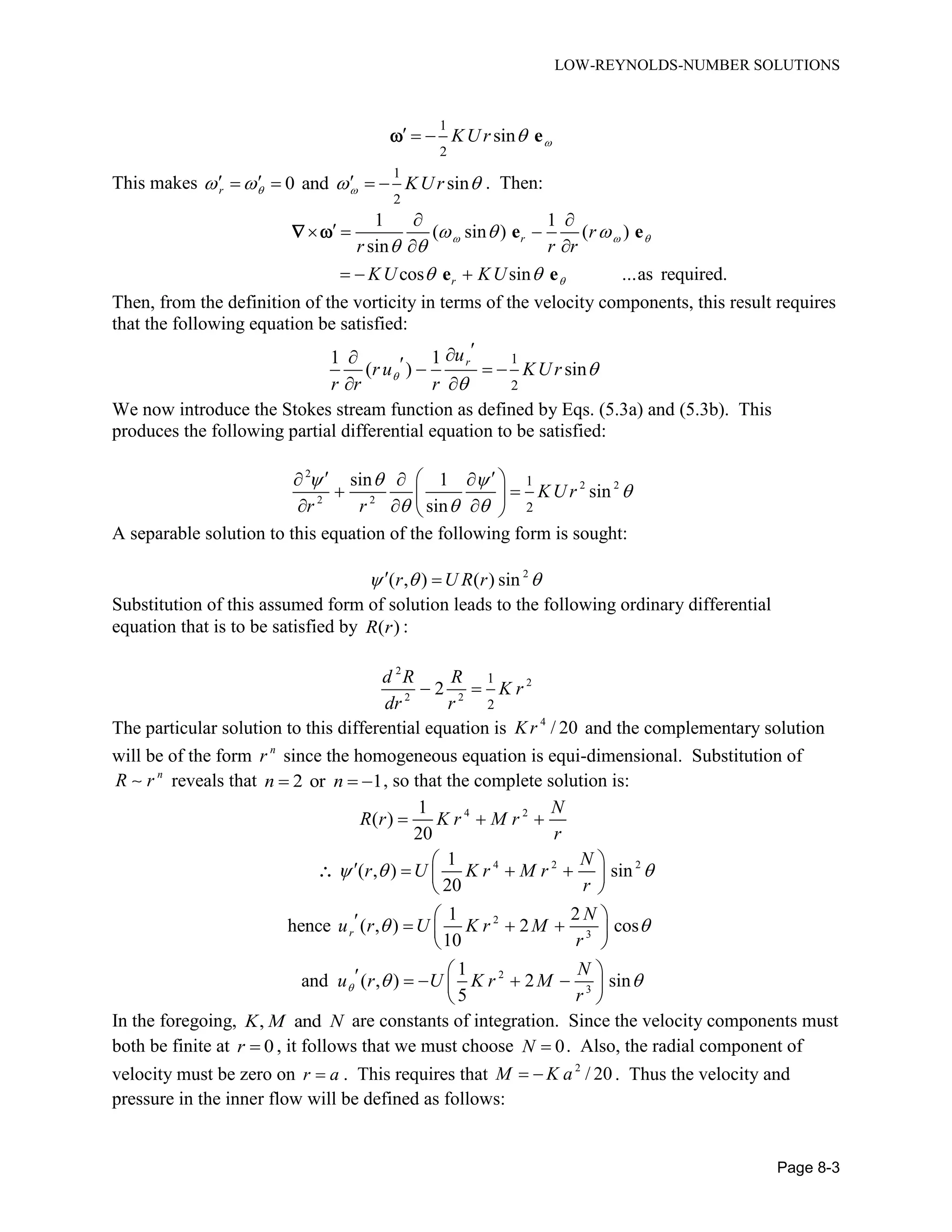 LOW-REYNOLDS-NUMBER SOLUTIONS
Page 8-3
1
2
sinKUr    e
This makes
1
2
0 and sinr KUr          . Then:
1 1
( sin ) ( )
sin
cos sin ...as required.
r
r
r
r r r
KU KU
  

  
 
 
 
  
 
  
e e
e e
 
Then, from the definition of the vorticity in terms of the velocity components, this result requires
that the following equation be satisfied:
1
2
1 1
( ) sin
ru
ru KUr
r r r
 

    
 
We now introduce the Stokes stream function as defined by Eqs. (5.3a) and (5.3b). This
produces the following partial differential equation to be satisfied:
2
2 2
2 2
1
2
sin 1
sin
sin
KU r
r r
  

  
    
  
   
A separable solution to this equation of the following form is sought:
2
( , ) ( ) sinr U R r   
Substitution of this assumed form of solution leads to the following ordinary differential
equation that is to be satisfied by ( )R r :
2
2
2 2
1
2
2
d R R
K r
dr r
 
The particular solution to this differential equation is 4
/ 20Kr and the complementary solution
will be of the form n
r since the homogeneous equation is equi-dimensional. Substitution of
n
R r reveals that 2 or 1n n   , so that the complete solution is:
4 2
4 2 2
2
3
2
3
1
( )
20
1
( , ) sin
20
1 2
hence ( , ) 2 cos
10
1
and ( , ) 2 sin
5
r
N
R r K r M r
r
N
r U K r M r
r
N
u r U K r M
r
N
u r U K r M
r

  
 
 
  
     
 
     
 
      
 

In the foregoing, , andK M N are constants of integration. Since the velocity components must
both be finite at 0r  , it follows that we must choose 0N  . Also, the radial component of
velocity must be zero on r a . This requires that 2
/ 20M K a  . Thus the velocity and
pressure in the inner flow will be defined as follows:
 