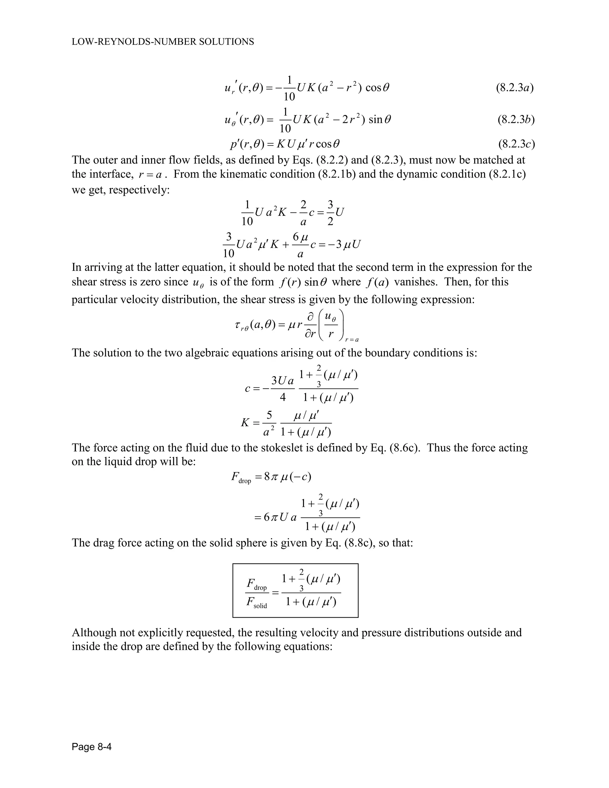 LOW-REYNOLDS-NUMBER SOLUTIONS
Page 8-4
2 2
2 2
1
( , ) ( ) cos (8.2.3 )
10
1
( , ) ( 2 ) sin (8.2.3 )
10
( , ) cos (8.2.3 )
ru r U K a r a
u r U K a r b
p r KU r c

 
 
  
   
  
 
The outer and inner flow fields, as defined by Eqs. (8.2.2) and (8.2.3), must now be matched at
the interface, r a . From the kinematic condition (8.2.1b) and the dynamic condition (8.2.1c)
we get, respectively:
2
2
1 2 3
10 2
3 6
3
10
U a K c U
a
U a K c U
a

 
 
   
In arriving at the latter equation, it should be noted that the second term in the expression for the
shear stress is zero since u is of the form ( ) sinf r  where ( )f a vanishes. Then, for this
particular velocity distribution, the shear stress is given by the following expression:
( , )r
r a
u
a r
r r

  

 
  
  
The solution to the two algebraic equations arising out of the boundary conditions is:
2
2
3
1 ( / )
3
4 1 ( / )
5 /
1 ( / )
U a
c
K
a
 
 
 
 

 




The force acting on the fluid due to the stokeslet is defined by Eq. (8.6c). Thus the force acting
on the liquid drop will be:
drop
2
3
8 ( )
1 ( / )
6
1 ( / )
F c
U a
 
 

 
 



The drag force acting on the solid sphere is given by Eq. (8.8c), so that:
drop
solid
2
3
1 ( / )
1 ( / )
F
F
 
 



Although not explicitly requested, the resulting velocity and pressure distributions outside and
inside the drop are defined by the following equations:
 