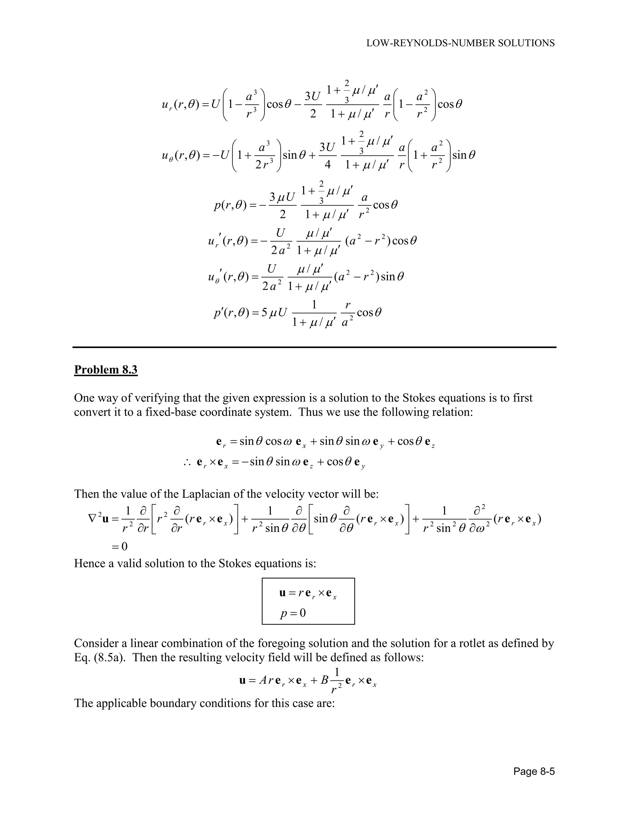 LOW-REYNOLDS-NUMBER SOLUTIONS
Page 8-5
3 2
3 2
3 2
3 2
2
3
2
3
1 /
3
( , ) 1 cos 1 cos
2 1 /
1 /
3
( , ) 1 sin 1 sin
2 4 1 /
r
a U a a
u r U
r r r
a U a a
u r U
r r r

 
  
 
 
  
 
   
         
   
          
2
2 2
2
2 2
2
2
2
3
1 /
3
( , ) cos
2 1 /
/
( , ) ( )cos
2 1 /
/
( , ) ( )sin
2 1 /
1
( , ) 5 cos
1 /
r
U a
p r
r
U
u r a r
a
U
u r a r
a
r
p r U
a

 
 
 
 
 
 
 
 
 
  
 

 

   

  

 

Problem 8.3
One way of verifying that the given expression is a solution to the Stokes equations is to first
convert it to a fixed-base coordinate system. Thus we use the following relation:
sin cos sin sin cos
sin sin cos
r x y z
r x z y
    
  
  
    
e e e e
e e e e
Then the value of the Laplacian of the velocity vector will be:
2
2 2
2 2 2 2 2
1 1 1
( ) sin ( ) ( )
sin sin
0
r x r x r xr r r r
r r r r r

    
       
                

u e e e e e e
Hence a valid solution to the Stokes equations is:
0
r xr
p
 

u e e
Consider a linear combination of the foregoing solution and the solution for a rotlet as defined by
Eq. (8.5a). Then the resulting velocity field will be defined as follows:
2
1
r x r xAr B
r
   u e e e e
The applicable boundary conditions for this case are:
 