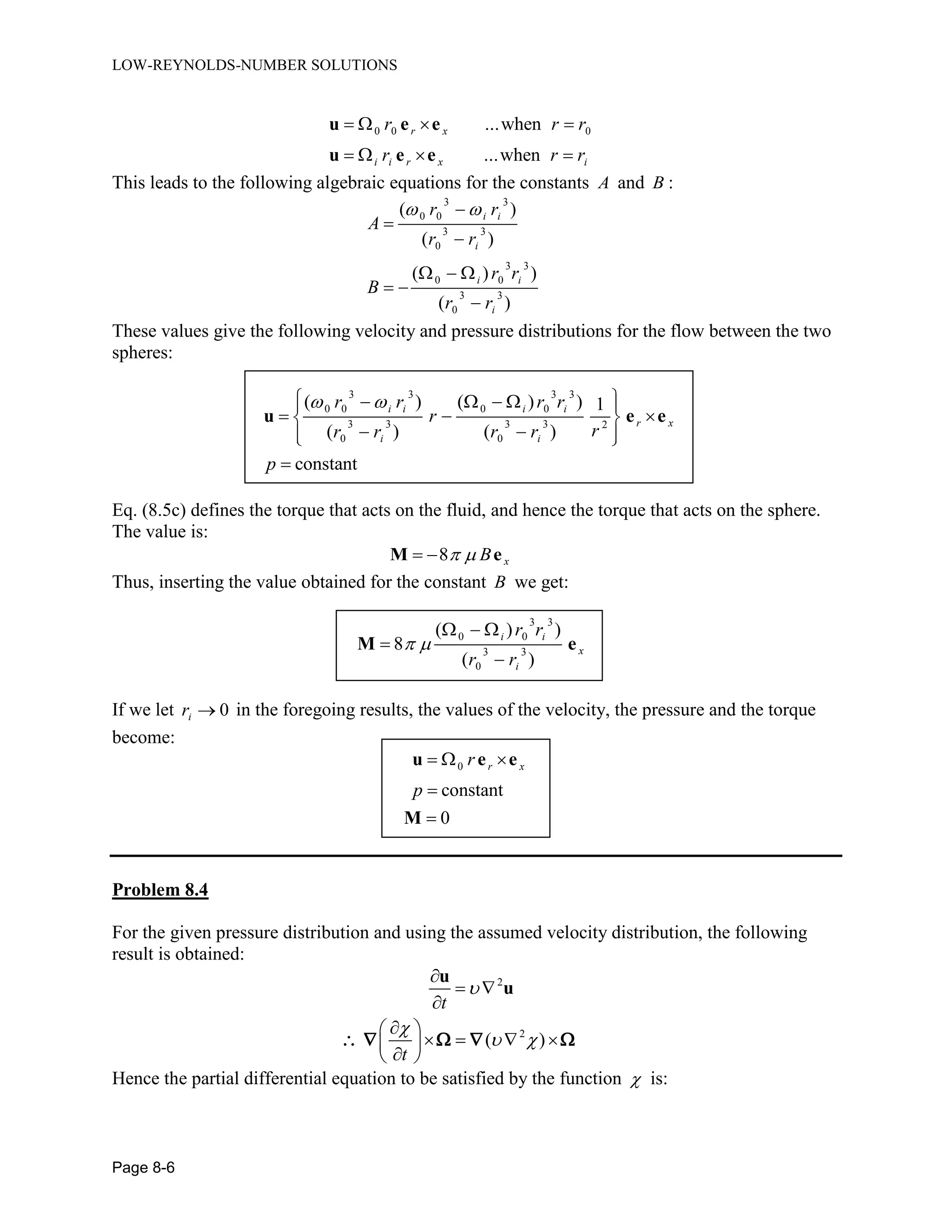 LOW-REYNOLDS-NUMBER SOLUTIONS
Page 8-6
0 0 0...when
...when
r x
i i r x i
r r r
r r r
   
   
u e e
u e e
This leads to the following algebraic equations for the constants A and B :
3 3
0 0
3 3
0
3 3
0 0
3 3
0
( )
( )
( ) )
( )
i i
i
i i
i
r r
A
r r
r r
B
r r
 


  
 

These values give the following velocity and pressure distributions for the flow between the two
spheres:
3 3 3 3
0 0 0 0
3 3 3 3 2
0 0
( ) ( ) ) 1
( ) ( )
constant
i i i i
r x
i i
r r r r
r
rr r r r
p
      
   
   

u e e
Eq. (8.5c) defines the torque that acts on the fluid, and hence the torque that acts on the sphere.
The value is:
8 xB  M e
Thus, inserting the value obtained for the constant B we get:
3 3
0 0
3 3
0
( ) )
8
( )
i i
x
i
r r
r r
 
  


M e
If we let 0ir  in the foregoing results, the values of the velocity, the pressure and the torque
become:
0
constant
0
r xr
p
  


u e e
M
Problem 8.4
For the given pressure distribution and using the assumed velocity distribution, the following
result is obtained:
2
2
( )
t
t


 

 

 
    
 
u
u
    
Hence the partial differential equation to be satisfied by the function  is:
 