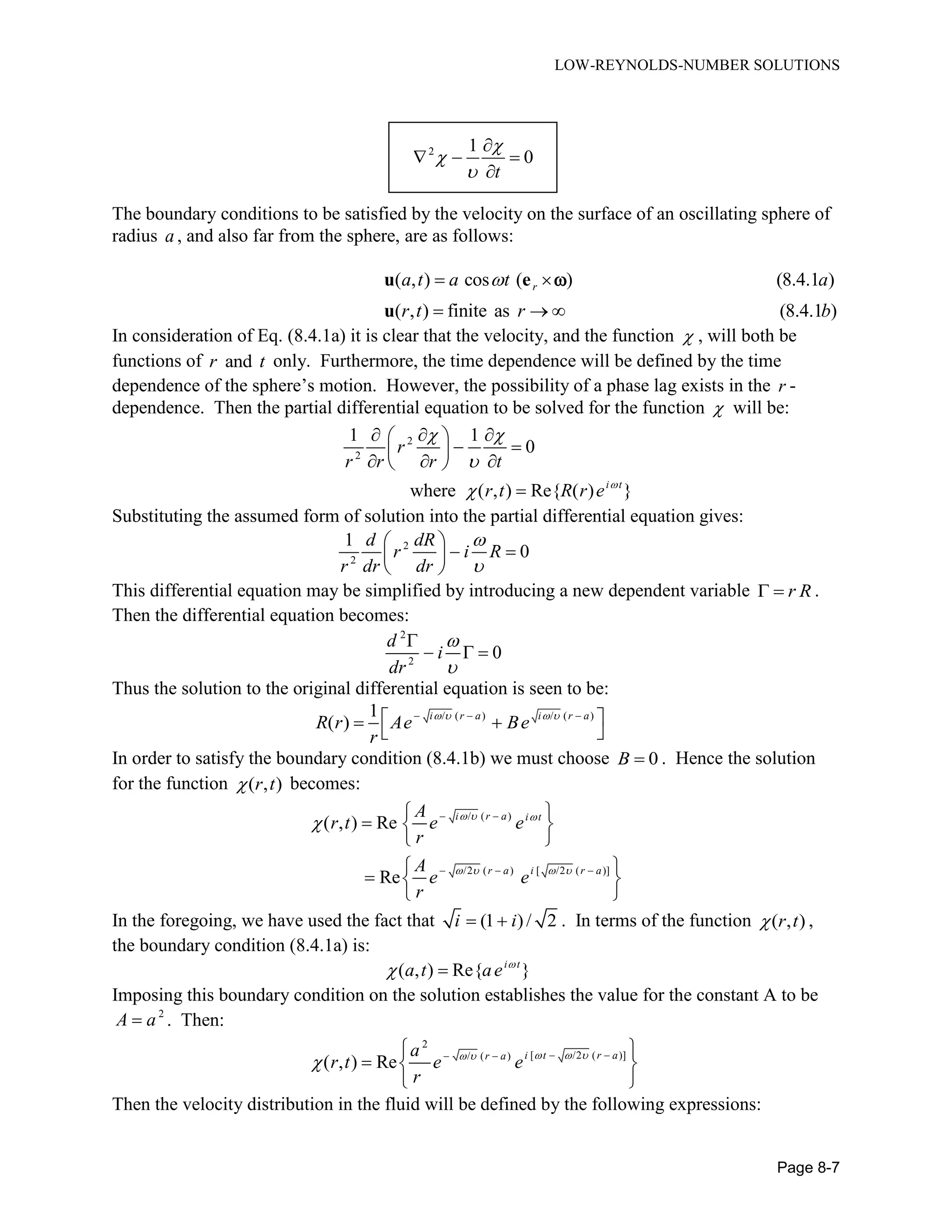 LOW-REYNOLDS-NUMBER SOLUTIONS
Page 8-7
2 1
0
t




  

The boundary conditions to be satisfied by the velocity on the surface of an oscillating sphere of
radius a , and also far from the sphere, are as follows:
( , ) cos ( ) (8.4.1 )
( , ) finite as (8.4.1 )
ra t a t a
r t r b
 
  
u e
u

In consideration of Eq. (8.4.1a) it is clear that the velocity, and the function  , will both be
functions of andr t only. Furthermore, the time dependence will be defined by the time
dependence of the sphere’s motion. However, the possibility of a phase lag exists in the r -
dependence. Then the partial differential equation to be solved for the function  will be:
2
2
1 1
0
where ( , ) Re{ ( ) }i t
r
r r r t
r t R r e 
 


  
  
   

Substituting the assumed form of solution into the partial differential equation gives:
2
2
1
0
d dR
r i R
r dr dr



  
 
This differential equation may be simplified by introducing a new dependent variable r R  .
Then the differential equation becomes:
2
2
0
d
i
dr



  
Thus the solution to the original differential equation is seen to be:
/ ( ) / ( )1
( ) i r a i r a
R r Ae Be
r
       
 
In order to satisfy the boundary condition (8.4.1b) we must choose 0B  . Hence the solution
for the function ( , )r t becomes:
/ ( )
/2 ( ) [ /2 ( )]
( , ) Re
Re
i r a i t
r a i r a
A
r t e e
r
A
e e
r
  
   
  
  
 
  
 
 
  
 
In the foregoing, we have used the fact that (1 )/ 2i i  . In terms of the function ( , )r t ,
the boundary condition (8.4.1a) is:
( , ) Re{ }i t
a t ae 
 
Imposing this boundary condition on the solution establishes the value for the constant A to be
2
A a . Then:
2
[ /2 ( )]/ ( )
( , ) Re i t r ar aa
r t e e
r
   
    
  
 
Then the velocity distribution in the fluid will be defined by the following expressions:
 