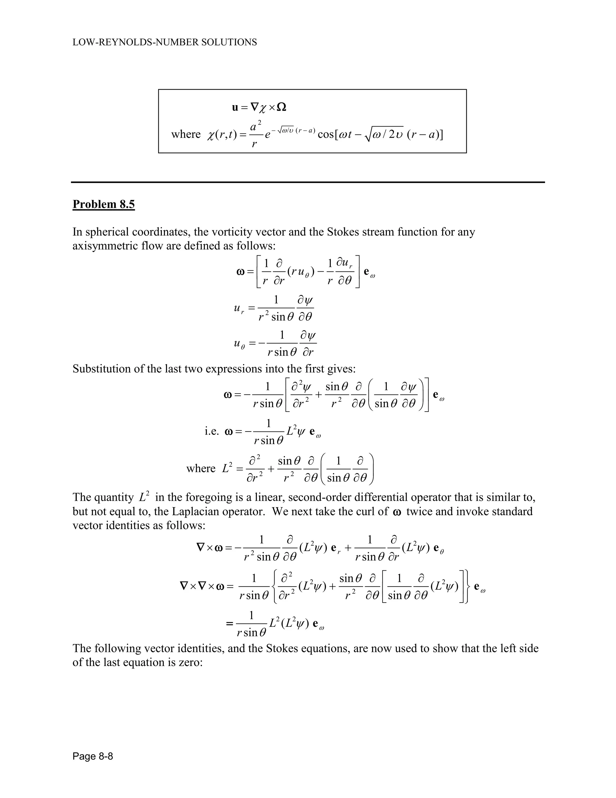 LOW-REYNOLDS-NUMBER SOLUTIONS
Page 8-8
2
/ ( )
where ( , ) cos[ / 2 ( )]r aa
r t e t r a
r
 

    
 
  
u  
Problem 8.5
In spherical coordinates, the vorticity vector and the Stokes stream function for any
axisymmetric flow are defined as follows:
2
1 1
( )
1
sin
1
sin
r
r
u
r u
r r r
u
r
u
r r
 



 


 
  
  




 

e
Substitution of the last two expressions into the first gives:
2
2 2
2
2
2
2 2
1 sin 1
sin sin
1
i.e.
sin
sin 1
where
sin
r r r
L
r
L
r r


  
   



  
    
    
    
 
   
   
   
e
e


The quantity 2
L in the foregoing is a linear, second-order differential operator that is similar to,
but not equal to, the Laplacian operator. We next take the curl of  twice and invoke standard
vector identities as follows:
2 2
2
2
2 2
2 2
2 2
1 1
( ) ( )
sin sin
1 sin 1
( ) ( )
sin sin
1
( )
sin
rL L
r r r
L L
r r r
L L
r



 
  

 
   


 
   
 
     
          
e e
e
e
 
  

The following vector identities, and the Stokes equations, are now used to show that the left side
of the last equation is zero:
 
