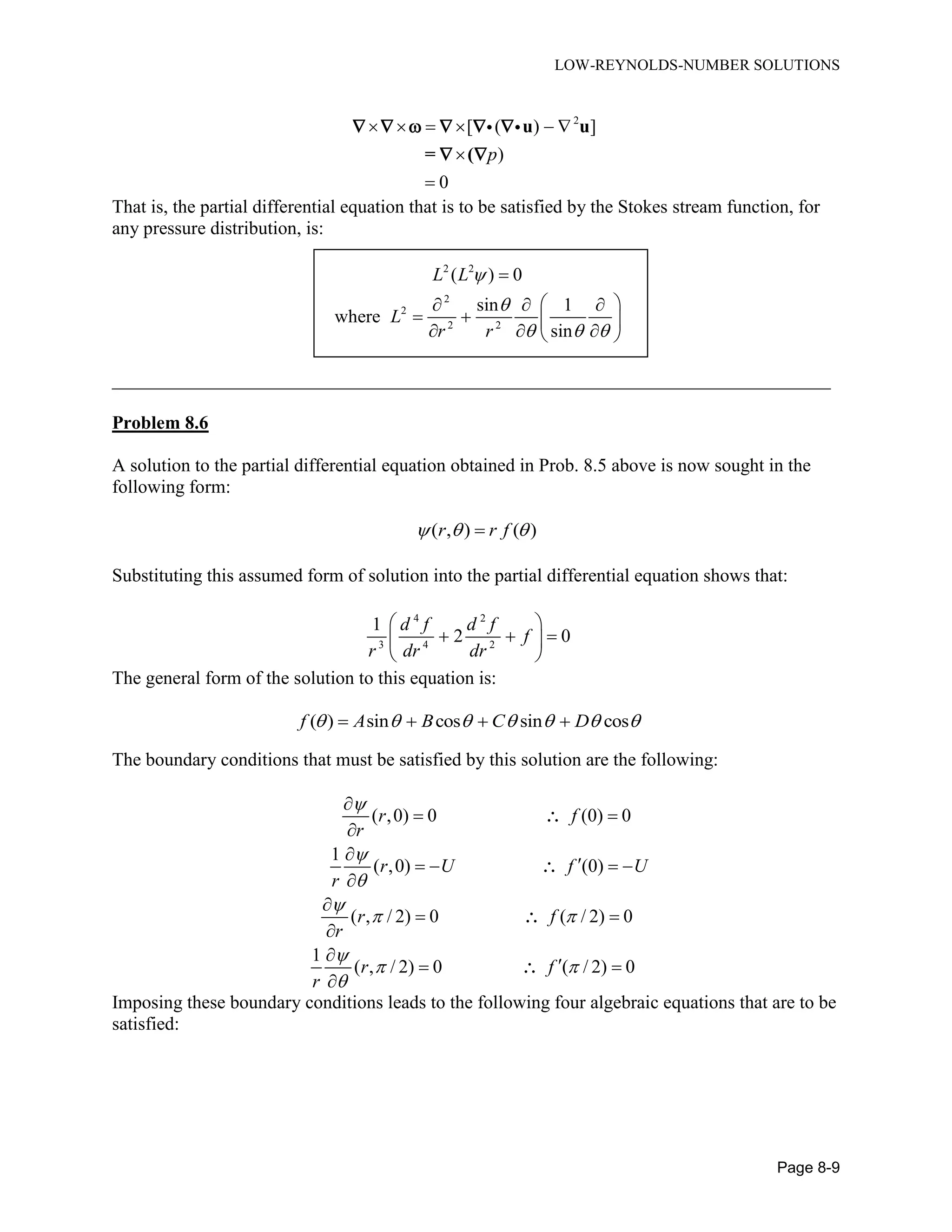LOW-REYNOLDS-NUMBER SOLUTIONS
Page 8-9
2
[ ( ) ]
)
0
p
     


u u
= (
     
 
That is, the partial differential equation that is to be satisfied by the Stokes stream function, for
any pressure distribution, is:
2 2
( ) 0L L  
2
2
2 2
sin 1
where
sin
L
r r

  
  
  
   
_____________________________________________________________________________
Problem 8.6
A solution to the partial differential equation obtained in Prob. 8.5 above is now sought in the
following form:
( , ) ( )r r f  
Substituting this assumed form of solution into the partial differential equation shows that:
4 2
3 4 2
1
2 0
d f d f
f
r dr dr
 
   
 
The general form of the solution to this equation is:
( ) sin cos sin cosf A B C D         
The boundary conditions that must be satisfied by this solution are the following:
( ,0) 0 (0) 0
1
( ,0) (0)
( , / 2) 0 ( / 2) 0
1
( , / 2) 0 ( / 2) 0
r f
r
r U f U
r
r f
r
r f
r




 

 


 


   


 


 





Imposing these boundary conditions leads to the following four algebraic equations that are to be
satisfied:
 