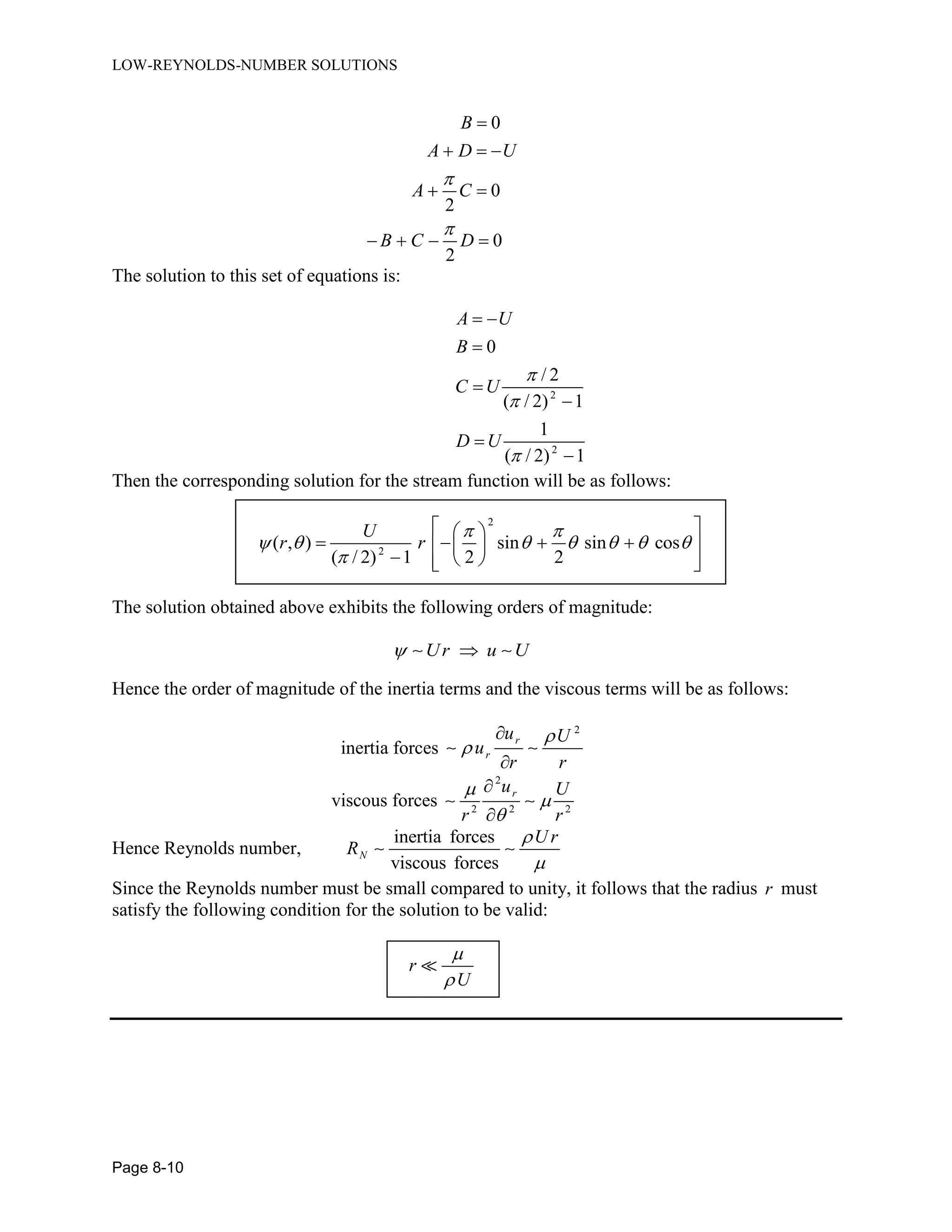LOW-REYNOLDS-NUMBER SOLUTIONS
Page 8-10
0
0
2
0
2
B
A D U
A C
B C D



  
 
   
The solution to this set of equations is:
2
2
0
/ 2
( / 2) 1
1
( / 2) 1
A U
B
C U
D U



 





Then the corresponding solution for the stream function will be as follows:
2
2
( , ) sin sin cos
( / 2) 1 2 2
U
r r
 
      

  
     
    
The solution obtained above exhibits the following orders of magnitude:
Ur u U 
Hence the order of magnitude of the inertia terms and the viscous terms will be as follows:
inertia forces
2
r
r
u U
u
r r




viscous forces
2
2 2 2
ru U
r r





Hence Reynolds number,
inertia forces
viscous forces
N
U r
R


Since the Reynolds number must be small compared to unity, it follows that the radius r must
satisfy the following condition for the solution to be valid:
r
U


 