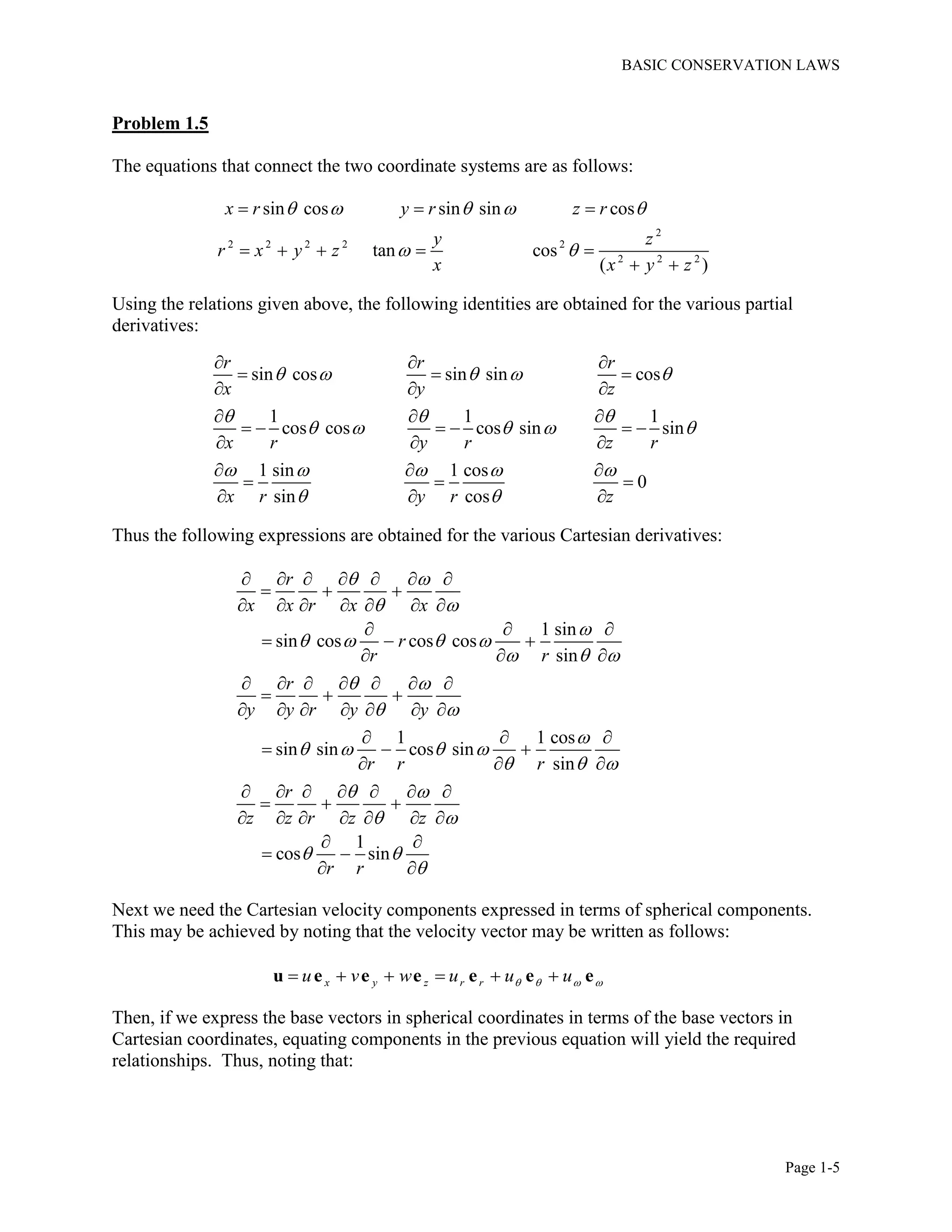 BASIC CONSERVATION LAWS
Page 1-5
Problem 1.5
The equations that connect the two coordinate systems are as follows:
2
2 2 2 2 2
2 2 2
sin cos sin sin cos
tan cos
( )
x r y r z r
y z
r x y z
x x y z
    
 
  
    
 
Using the relations given above, the following identities are obtained for the various partial
derivatives:
sin cos sin sin cos
1 1 1
cos cos cos sin sin
1 sin 1 cos
0
sin cos
r r r
x y z
x r y r z r
x r y r z
    
  
    
    
 
  
  
  
  
     
  
  
  
  
Thus the following expressions are obtained for the various Cartesian derivatives:
1 sin
sin cos cos cos
sin
1 1 cos
sin sin cos sin
sin
1
cos sin
r
x x r x x
r
r r
r
y y r y y
r r r
r
z z r z z
r r
 
 

   
  
 
 

   
  
 
 
 

      
  
      
  
  
  
      
  
      
  
  
  
      
  
      
 
 
 
Next we need the Cartesian velocity components expressed in terms of spherical components.
This may be achieved by noting that the velocity vector may be written as follows:
x y z r ru v w u u u        u e e e e e e
Then, if we express the base vectors in spherical coordinates in terms of the base vectors in
Cartesian coordinates, equating components in the previous equation will yield the required
relationships. Thus, noting that:
 