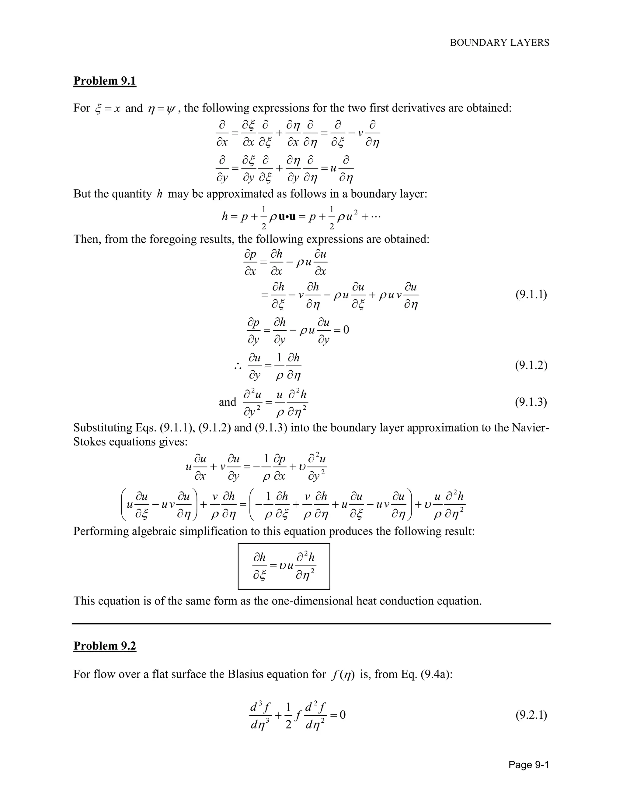 BOUNDARY LAYERS
Page 9-1
Problem 9.1
For andx    , the following expressions for the two first derivatives are obtained:
v
x x x
u
y y y
 
   
 
  
      
   
      
     
  
     
But the quantity h may be approximated as follows in a boundary layer:
21 1
2 2
h p p u      u u
Then, from the foregoing results, the following expressions are obtained:
2 2
2 2
(9.1.1)
0
1
(9.1.2)
and (9.1.3)
p h u
u
x x x
h h u u
v u u v
p h u
u
y y y
u h
y
u u h
y

 
   

 
 
  
 
  
   
   
   
  
  
  
 

 
 

 

Substituting Eqs. (9.1.1), (9.1.2) and (9.1.3) into the boundary layer approximation to the Navier-
Stokes equations gives:
2
2
2
2
1
1
u u p u
u v
x y x y
u u v h h v h u u u h
u uv u uv



           
   
   
   
         
         
         
Performing algebraic simplification to this equation produces the following result:
2
2
h h
u
 
 

 
This equation is of the same form as the one-dimensional heat conduction equation.
Problem 9.2
For flow over a flat surface the Blasius equation for ( )f  is, from Eq. (9.4a):
3 2
3 2
1
0 (9.2.1)
2
d f d f
f
d d 
 
 