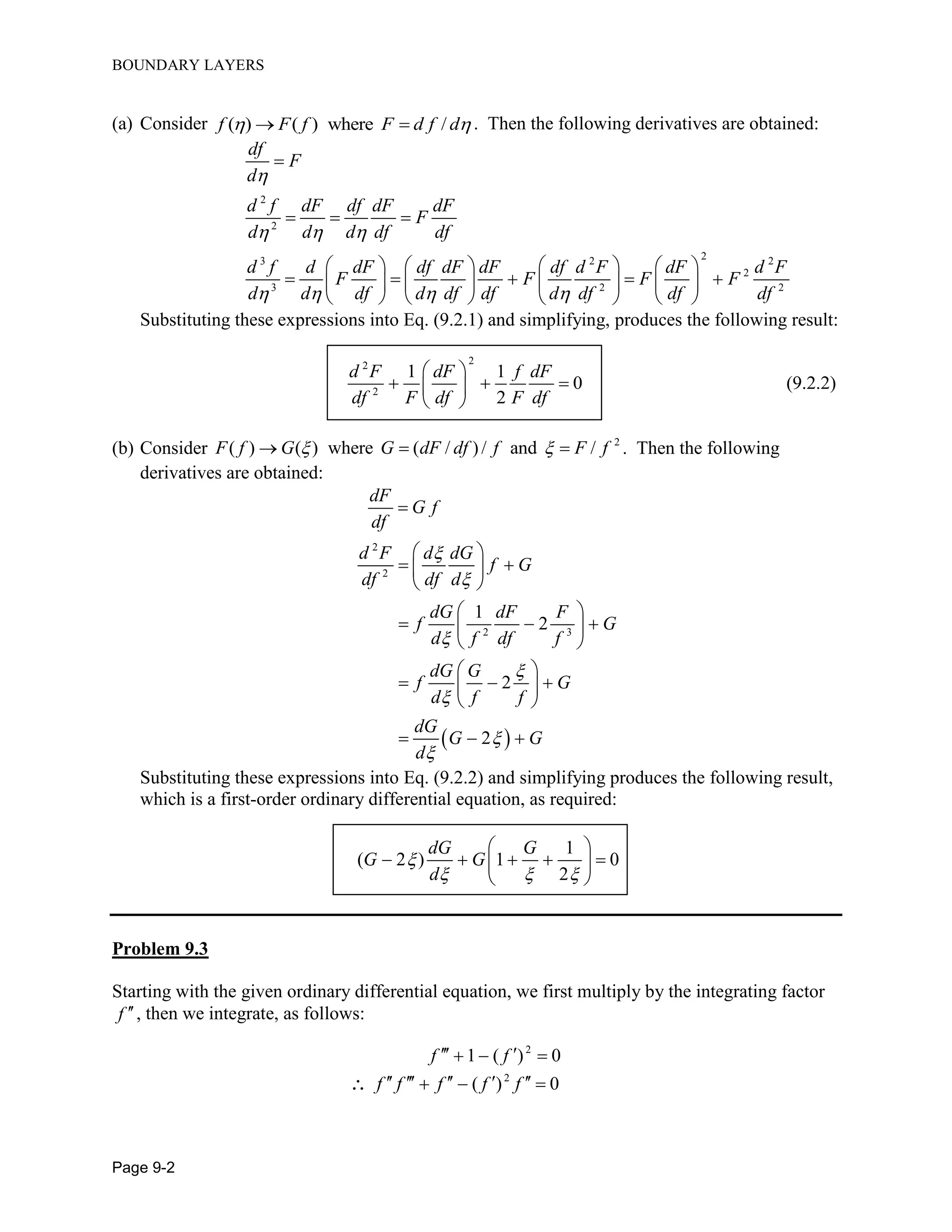 BOUNDARY LAYERS
Page 9-2
(a) Consider ( ) ( ) where /f F f F d f d   . Then the following derivatives are obtained:
2
2
23 2 2
2
3 2 2
df
F
d
d f dF df dF dF
F
d d d df df
d f d dF df dF dF df d F dF d F
F F F F
d d df d df df d df df df

  
   

  
      
          
      
Substituting these expressions into Eq. (9.2.1) and simplifying, produces the following result:
22
2
1 1
0 (9.2.2)
2
d F dF f dF
df F df F df
 
   
 
(b) Consider 2
( ) ( ) where ( / )/ and /F f G G dF df f F f    . Then the following
derivatives are obtained:
 
2
2
2 3
1
2
2
2
dF
G f
df
d F d dG
f G
df df d
dG dF F
f G
d f df f
dG G
f G
d f f
dG
G G
d








 
  
 
 
   
 
 
   
 
  
Substituting these expressions into Eq. (9.2.2) and simplifying produces the following result,
which is a first-order ordinary differential equation, as required:
1
( 2 ) 1 0
2
dG G
G G
d

  
 
     
 
Problem 9.3
Starting with the given ordinary differential equation, we first multiply by the integrating factor
f , then we integrate, as follows:
2
1 ( ) 0f f   
2
( ) 0f f f f f      
 