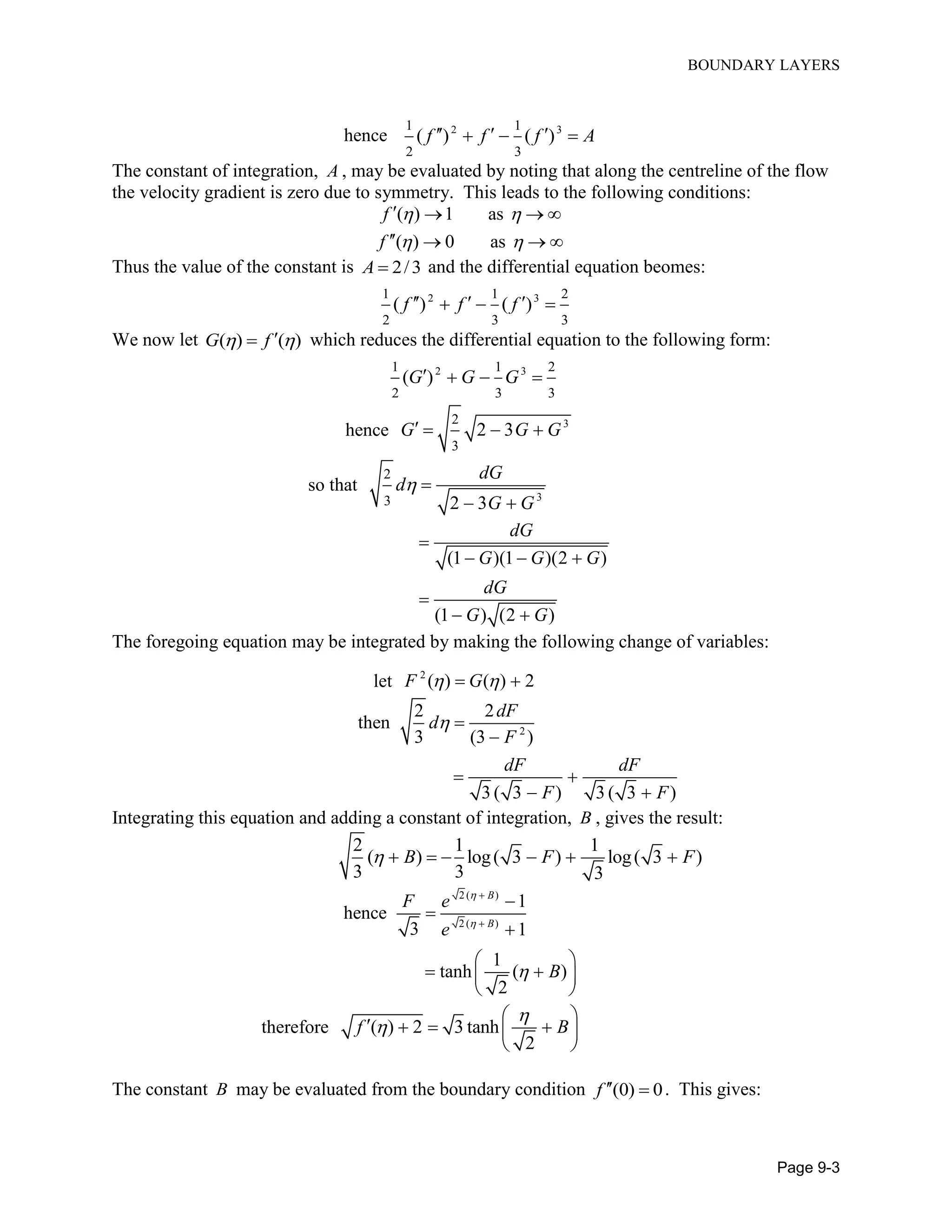 BOUNDARY LAYERS
Page 9-3
hence 2 31 1
2 3
( ) ( )f f f A    
The constant of integration, A , may be evaluated by noting that along the centreline of the flow
the velocity gradient is zero due to symmetry. This leads to the following conditions:
( ) 1 as
( ) 0 as
f
f
 
 
   
   
Thus the value of the constant is 2/3A  and the differential equation beomes:
2 31 1 2
2 3 3
( ) ( )f f f    
We now let ( ) ( )G f  which reduces the differential equation to the following form:
2 31 1 2
2 3 3
( )G G G   
hence 32
3
2 3G G G   
so that
3
2
3 2 3
dG
d
G G
 
 
(1 )(1 )(2 )
(1 ) (2 )
dG
G G G
dG
G G

  

 
The foregoing equation may be integrated by making the following change of variables:
let 2
( ) ( ) 2F G  
2
2 2
then
3 (3 )
3 ( 3 ) 3 ( 3 )
dF
d
F
dF dF
F F
 

 
 
Integrating this equation and adding a constant of integration, B , gives the result:
2 1 1
( ) log( 3 ) log( 3 )
3 3 3
B F F      
2 ( )
2 ( )
1
hence
3 1
1
tanh ( )
2
B
B
F e
e
B








 
  
 
therefore ( ) 2 3 tanh
2
f B


 
    
 
The constant B may be evaluated from the boundary condition (0) 0f   . This gives:
 