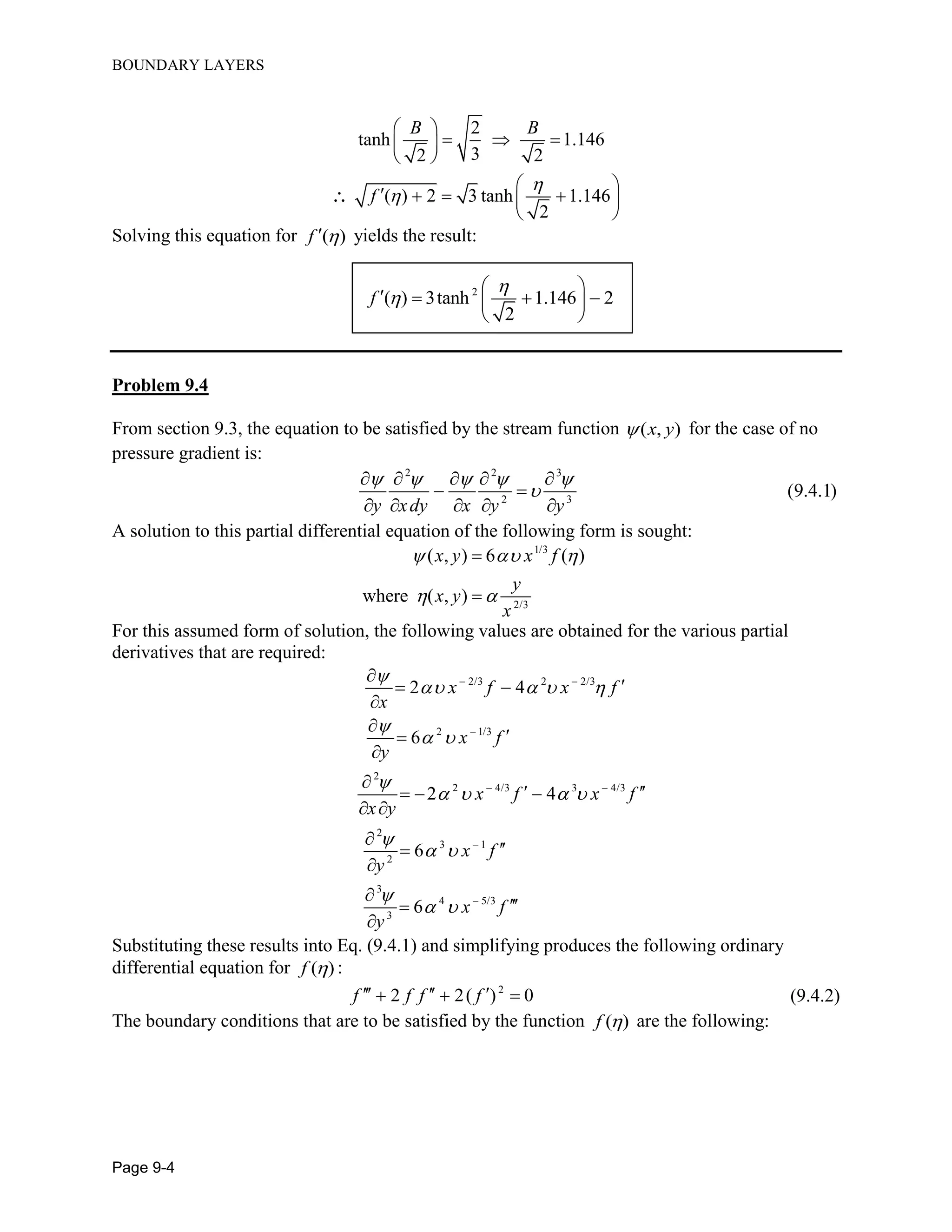 BOUNDARY LAYERS
Page 9-4
2
tanh 1.146
32 2
( ) 2 3 tanh 1.146
2
B B
f


 
   
 
 
    
 

Solving this equation for ( )f  yields the result:
2
( ) 3tanh 1.146 2
2
f


 
    
 
Problem 9.4
From section 9.3, the equation to be satisfied by the stream function ( , )x y for the case of no
pressure gradient is:
2 2 3
2 3
(9.4.1)
y xdy x y y
    

    
 
    
A solution to this partial differential equation of the following form is sought:
1/3
2/3
( , ) 6 ( )
where ( , )
x y x f
y
x y
x
  
 


For this assumed form of solution, the following values are obtained for the various partial
derivatives that are required:
2/3 2 2/3
2 1/3
2
2 4/3 3 4/3
2
3 1
2
3
4 5/3
3
2 4
6
2 4
6
6
x f x f
x
x f
y
x f x f
x y
x f
y
x f
y

   

 

   

 

 
 

 



 





   
 






Substituting these results into Eq. (9.4.1) and simplifying produces the following ordinary
differential equation for ( )f  :
2
2 2( ) 0f f f f     (9.4.2)
The boundary conditions that are to be satisfied by the function ( )f  are the following:
 