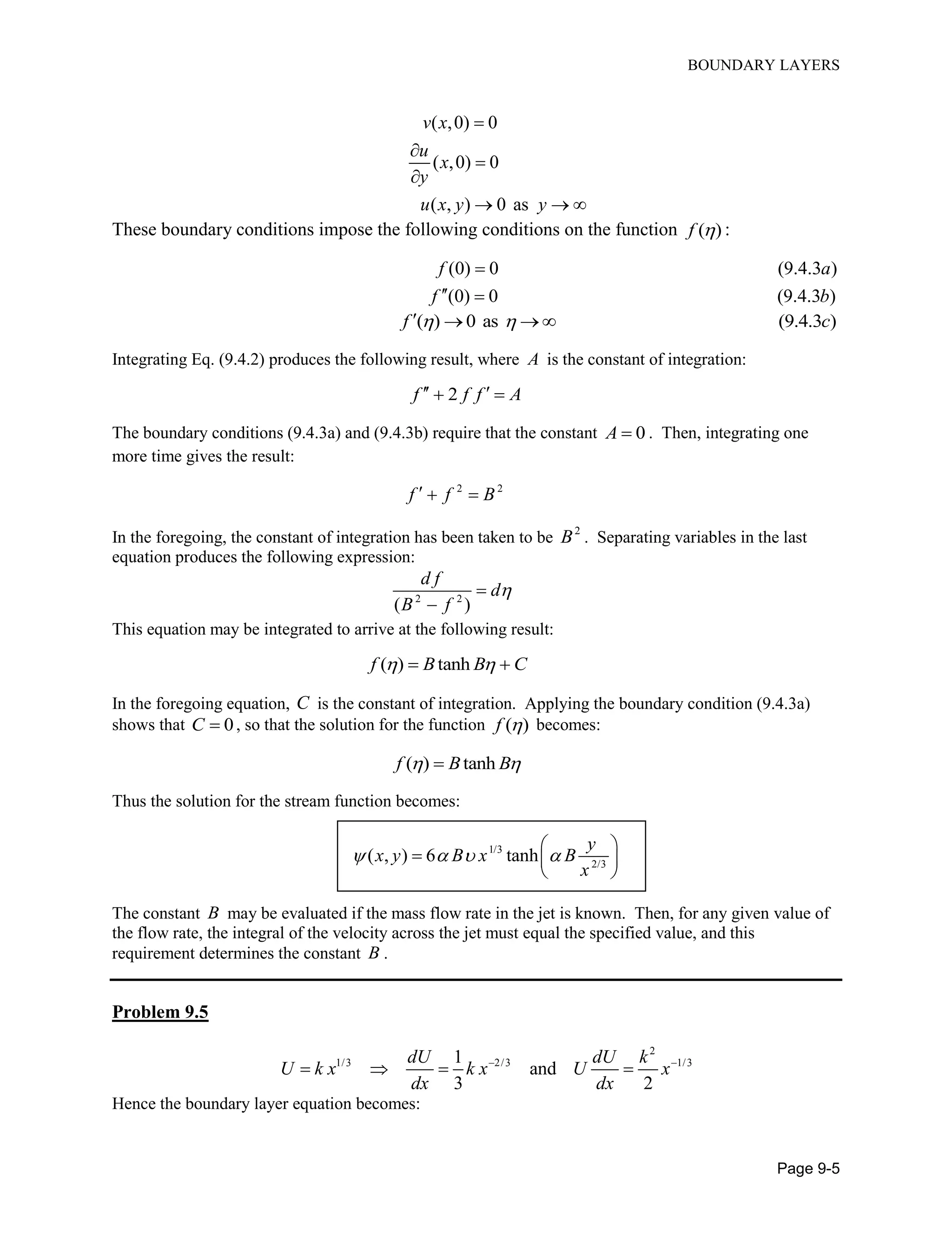 BOUNDARY LAYERS
Page 9-5
( ,0) 0
( ,0) 0
( , ) 0 as
v x
u
x
y
u x y y




  
These boundary conditions impose the following conditions on the function ( )f  :
(0) 0 (9.4.3 )
(0) 0 (9.4.3 )
f a
f b

 
( ) 0 as (9.4.3 )f c    
Integrating Eq. (9.4.2) produces the following result, where A is the constant of integration:
2f f f A  
The boundary conditions (9.4.3a) and (9.4.3b) require that the constant 0A  . Then, integrating one
more time gives the result:
2 2
f f B  
In the foregoing, the constant of integration has been taken to be 2
B . Separating variables in the last
equation produces the following expression:
2 2
( )
d f
d
B f


This equation may be integrated to arrive at the following result:
( ) tanhf B B C  
In the foregoing equation, C is the constant of integration. Applying the boundary condition (9.4.3a)
shows that 0C  , so that the solution for the function ( )f  becomes:
( ) tanhf B B 
Thus the solution for the stream function becomes:
1/3
2/3
( , ) 6 tanh
y
x y B x B
x
   

  
 
The constant B may be evaluated if the mass flow rate in the jet is known. Then, for any given value of
the flow rate, the integral of the velocity across the jet must equal the specified value, and this
requirement determines the constant B .
Problem 9.5
2
1/3 2/3 1/31
and
3 2
dU dU k
U k x k x U x
dx dx
 
   
Hence the boundary layer equation becomes:
 