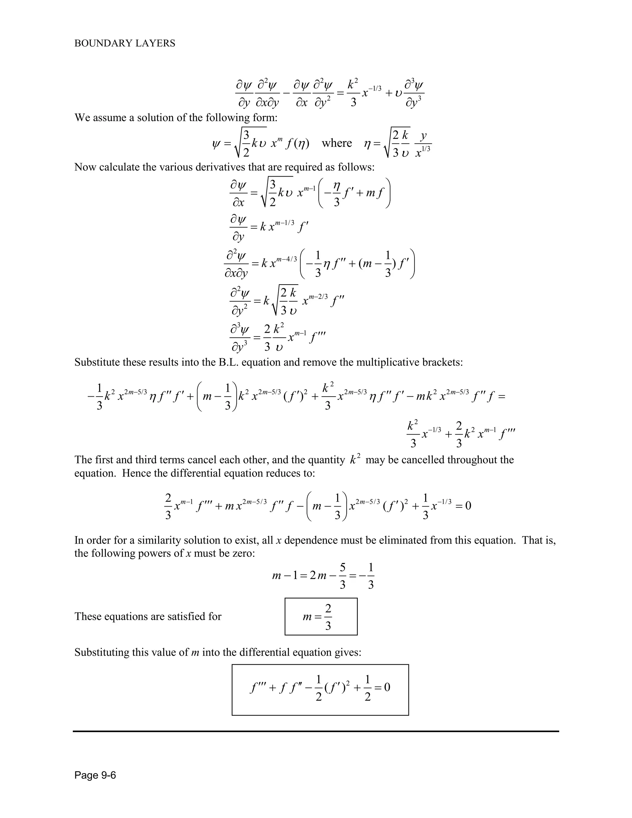 BOUNDARY LAYERS
Page 9-6
2 2 2 3
1/3
2 3
3
k
x
y x y x y y
    
    
  
     
We assume a solution of the following form:
1/3
3 2
( ) where
2 3
m k y
k x f
x
   

 
Now calculate the various derivatives that are required as follows:
13
2 3
m
k x f m f
x
 
      
  
1/3m
k x f
y
 


2
4/3 1 1
( )
3 3
m
k x f m f
x y

       
   
2
2/3
2
2
3
mk
k x f
y





3 2
1
3
2
3
mk
x f
y





Substitute these results into the B.L. equation and remove the multiplicative brackets:
2
2 2 5/3 2 2 5/3 2 2 5/3 2 2 5/3
2
1/3 2 1
1 1
( )
3 3 3
2
3 3
m m m m
m
k
k x f f m k x f x f f mk x f f
k
x k x f
    
 
           
 

The first and third terms cancel each other, and the quantity 2
k may be cancelled throughout the
equation. Hence the differential equation reduces to:
1 2 5/3 2 5/3 2 1/32 1 1
( ) 0
3 3 3
m m m
x f m x f f m x f x           
 
In order for a similarity solution to exist, all x dependence must be eliminated from this equation. That is,
the following powers of x must be zero:
5 1
1 2
3 3
m m    
These equations are satisfied for
2
3
m 
Substituting this value of m into the differential equation gives:
21 1
( ) 0
2 2
f f f f     
 