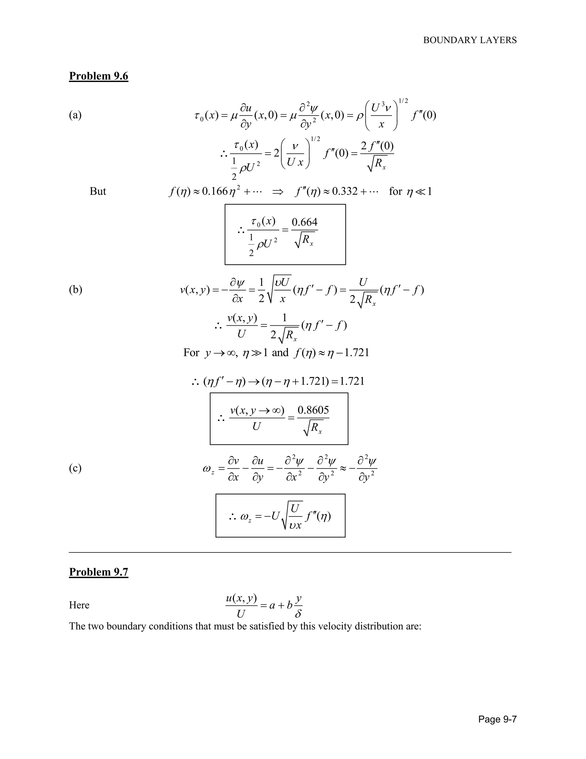 BOUNDARY LAYERS
Page 9-7
Problem 9.6
(a)
1/22 3
0 2
( ) ( ,0) ( ,0) (0)
u U
x x x f
y y x
 
   
  
    
   
1/2
0
21
2
( ) 2 (0)
2 (0)
x
x f
f
U x RU
 

 
  
 

But 2
( ) 0.166 ( ) 0.332f f         for 1
0
21
2
( ) 0.664
x
x
RU



(b)
1
( , ) ( ) ( )
2 2 x
U U
v x y f f f f
x x R
 
 

      

( , ) 1
( )
2 x
v x y
f f
U R
  
For , 1 and ( ) 1.721y f     
( ) ( 1.721) 1.721f        
( , ) 0.8605
x
v x y
U R
 

(c)
2 2 2
2 2 2z
v u
x y x y y
  

    
      
    
( )z
U
U f
x
 

 
____________________________________________________________________________________
Problem 9.7
Here
( , )u x y y
a b
U 
 
The two boundary conditions that must be satisfied by this velocity distribution are:
 
