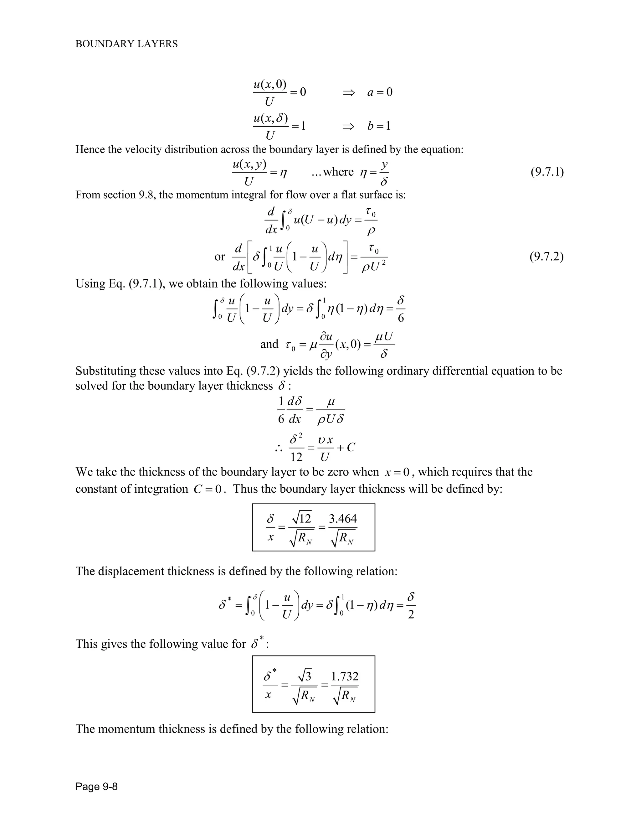 BOUNDARY LAYERS
Page 9-8
( ,0)
0 0
( , )
1 1
u x
a
U
u x
b
U

  
  
Hence the velocity distribution across the boundary layer is defined by the equation:
( , )
...where (9.7.1)
u x y y
U
 

 
From section 9.8, the momentum integral for flow over a flat surface is:
0
0
( )
d
u U u dy
dx
 

 
1 0
20
or 1 (9.7.2)
d u u
d
dx U U U

 

 
   
  

Using Eq. (9.7.1), we obtain the following values:
1
0 0
0
1 (1 )
6
and ( ,0)
u u
dy d
U U
u U
x
y
 
   

 

 
    
 

 

 
Substituting these values into Eq. (9.7.2) yields the following ordinary differential equation to be
solved for the boundary layer thickness  :
2
1
6
12
d
dx U
x
C
U
 
 
 

 
We take the thickness of the boundary layer to be zero when 0x  , which requires that the
constant of integration 0C  . Thus the boundary layer thickness will be defined by:
12 3.464
N N
x R R

 
The displacement thickness is defined by the following relation:
1
0 0
*
1 (1 )
2
u
dy d
U
 
   
 
     
 
 
This gives the following value for *
 :
*
3 1.732
N N
x R R

 
The momentum thickness is defined by the following relation:
 