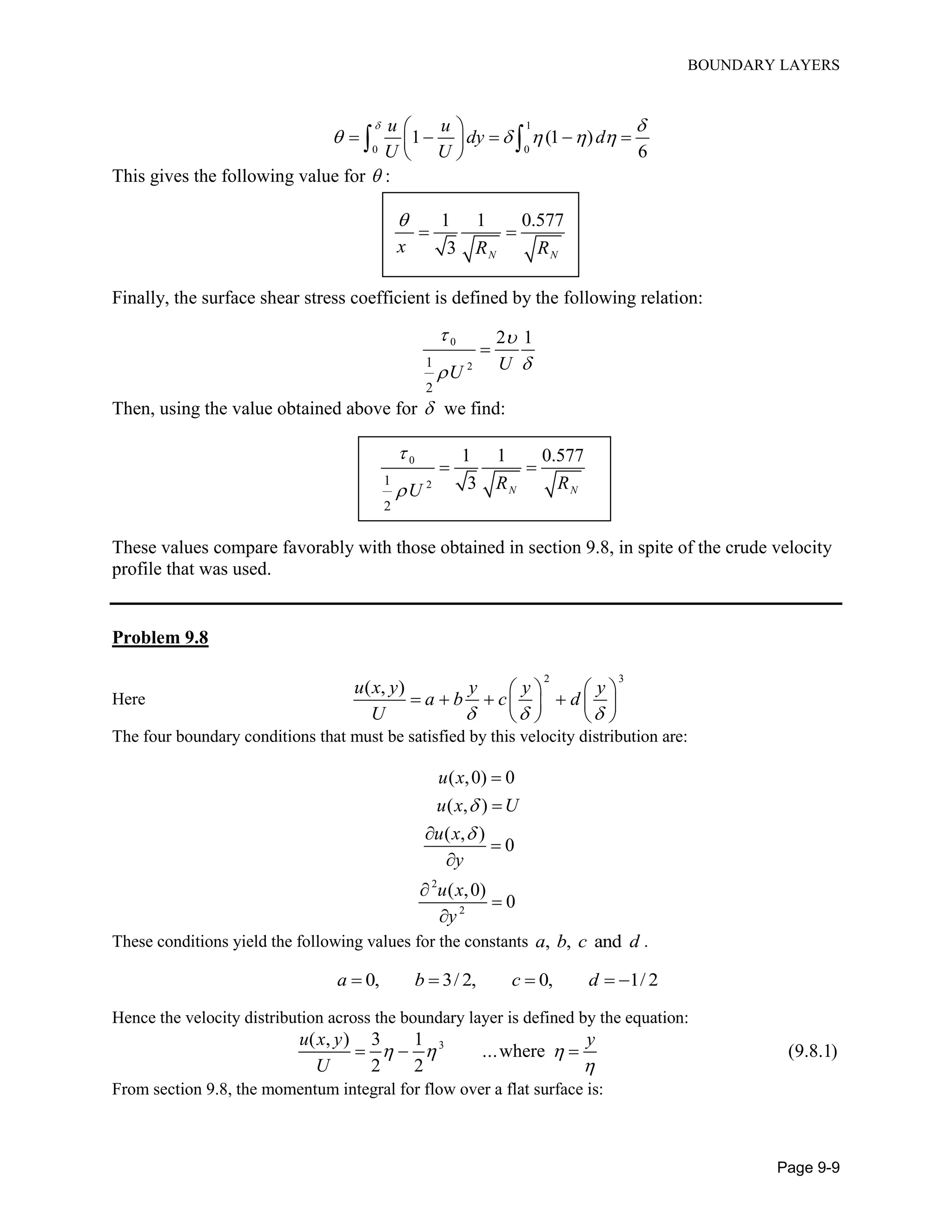 BOUNDARY LAYERS
Page 9-9
1
0 0
1 (1 )
6
u u
dy d
U U
 
    
 
     
 
 
This gives the following value for  :
1 1 0.577
3 N N
x R R

 
Finally, the surface shear stress coefficient is defined by the following relation:
0
21
2
2 1
UU
 


Then, using the value obtained above for  we find:
0
21
2
1 1 0.577
3 N NR RU


 
These values compare favorably with those obtained in section 9.8, in spite of the crude velocity
profile that was used.
Problem 9.8
Here
2 3
( , )u x y y y y
a b c d
U   
   
      
   
The four boundary conditions that must be satisfied by this velocity distribution are:
2
2
( ,0) 0
( , )
( , )
0
( ,0)
0
u x
u x U
u x
y
u x
y










These conditions yield the following values for the constants , , anda b c d .
0, 3/ 2, 0, 1/ 2a b c d    
Hence the velocity distribution across the boundary layer is defined by the equation:
3( , ) 3 1
...where (9.8.1)
2 2
u x y y
U
  

  
From section 9.8, the momentum integral for flow over a flat surface is:
 