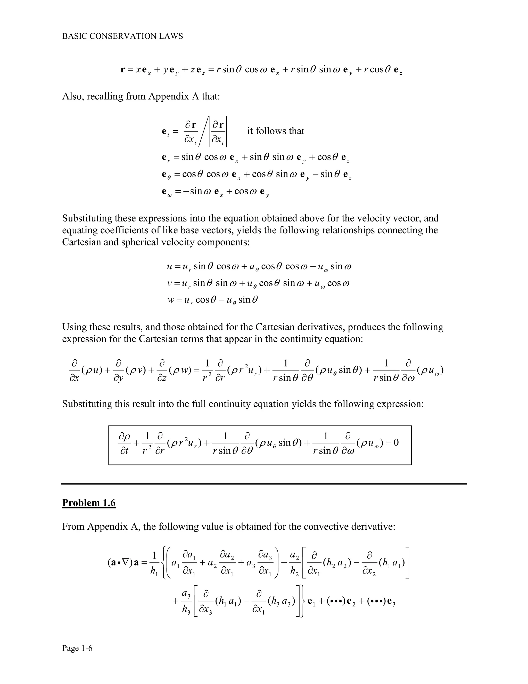 BASIC CONSERVATION LAWS
Page 1-6
sin cos sin sin cosx y z x y zx y z r r r         r e e e e e e
Also, recalling from Appendix A that:
it follows that
sin cos sin sin cos
cos cos cos sin sin
sin cos
i
i i
r x y z
x y z
x y
x x


    
    
 
 

 
  
  
  
r r
e
e e e e
e e e e
e e e
Substituting these expressions into the equation obtained above for the velocity vector, and
equating coefficients of like base vectors, yields the following relationships connecting the
Cartesian and spherical velocity components:
sin cos cos cos sin
sin sin cos sin cos
cos sin
r
r
r
u u u u
v u u u
w u u
 
 

    
    
 
  
  
 
Using these results, and those obtained for the Cartesian derivatives, produces the following
expression for the Cartesian terms that appear in the continuity equation:
2
2
1 1 1
( ) ( ) ( ) ( ) ( sin ) ( )
sin sin
ru v w r u u u
x y z r r r r
       
   
     
    
     
Substituting this result into the full continuity equation yields the following expression:
2
2
1 1 1
( ) ( sin ) ( ) 0
sin sin
rr u u u
t r r r r
 

   
   
   
   
   
Problem 1.6
From Appendix A, the following value is obtained for the convective derivative:
1 2 3 2
1 2 3 2 2 1 1
1 1 1 1 2 1 2
3
1 1 3 3 1 2 3
3 3 1
1
( ) ( ) ( )
( ) ( ) ( ) ( )
a a a a
a a a h a h a
h x x x h x x
a
h a h a
h x x
       
                 
   
    
   
a a
e e e
 