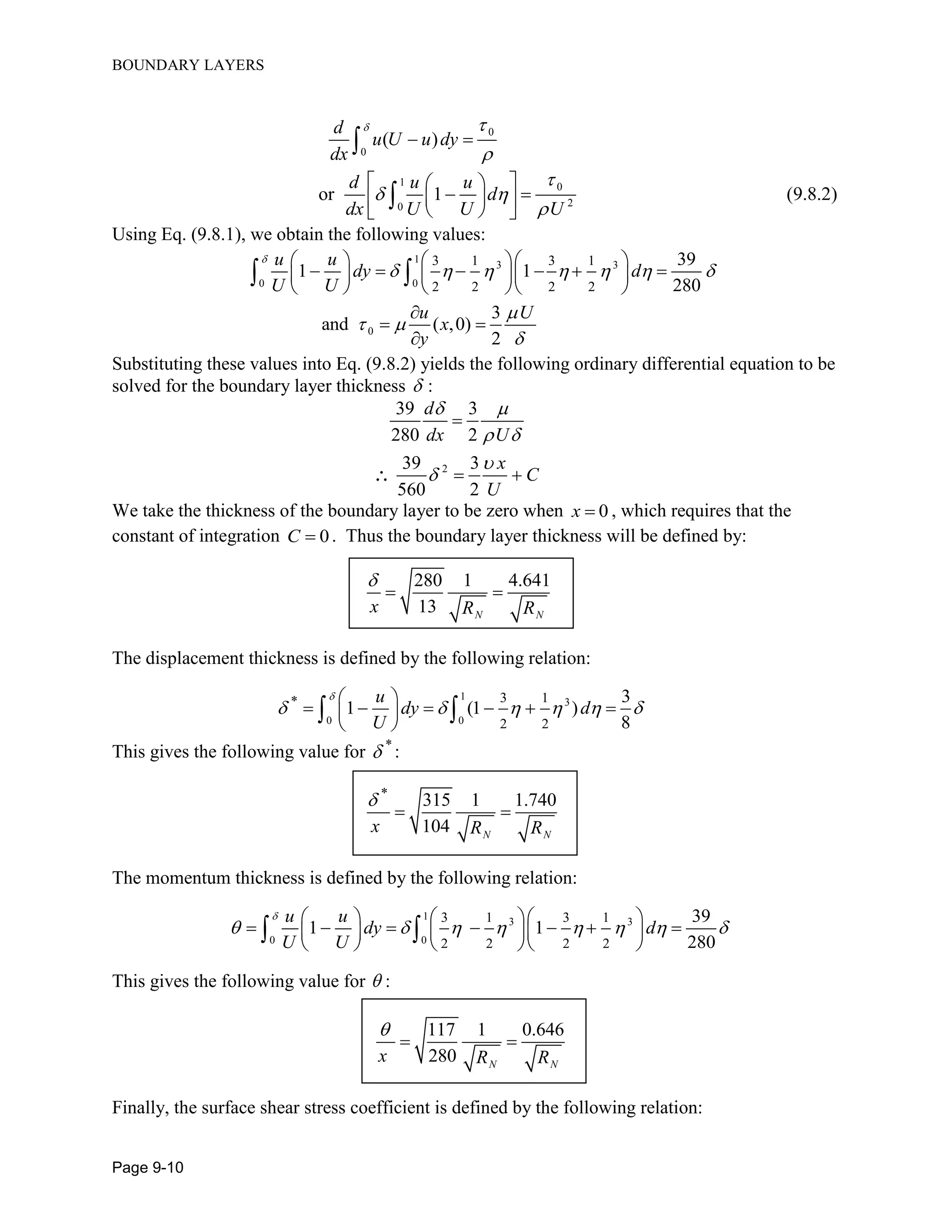 BOUNDARY LAYERS
Page 9-10
0
0
( )
d
u U u dy
dx
 

 
1 0
20
or 1 (9.8.2)
d u u
d
dx U U U

 

 
   
  

Using Eq. (9.8.1), we obtain the following values:
1
3 3
0 0
0
3 1 3 1
2 2 2 2
39
1 1
280
3
and ( ,0)
2
u u
dy d
U U
u U
x
y

      

 

    
         
    

 

 
Substituting these values into Eq. (9.8.2) yields the following ordinary differential equation to be
solved for the boundary layer thickness  :
2
39 3
280 2
39 3
560 2
d
dx U
x
C
U
 
 



 
We take the thickness of the boundary layer to be zero when 0x  , which requires that the
constant of integration 0C  . Thus the boundary layer thickness will be defined by:
280 1 4.641
13 N N
x R R

 
The displacement thickness is defined by the following relation:
1
3
0 0
* 3 1
2 2
3
1 (1 )
8
u
dy d
U

     
 
      
 
 
This gives the following value for *
 :
*
315 1 1.740
104 N N
x R R

 
The momentum thickness is defined by the following relation:
1
3 3
0 0
3 1 3 1
2 2 2 2
39
1 1
280
u u
dy d
U U

       
    
          
    
 
This gives the following value for  :
117 1 0.646
280 N N
x R R

 
Finally, the surface shear stress coefficient is defined by the following relation:
 