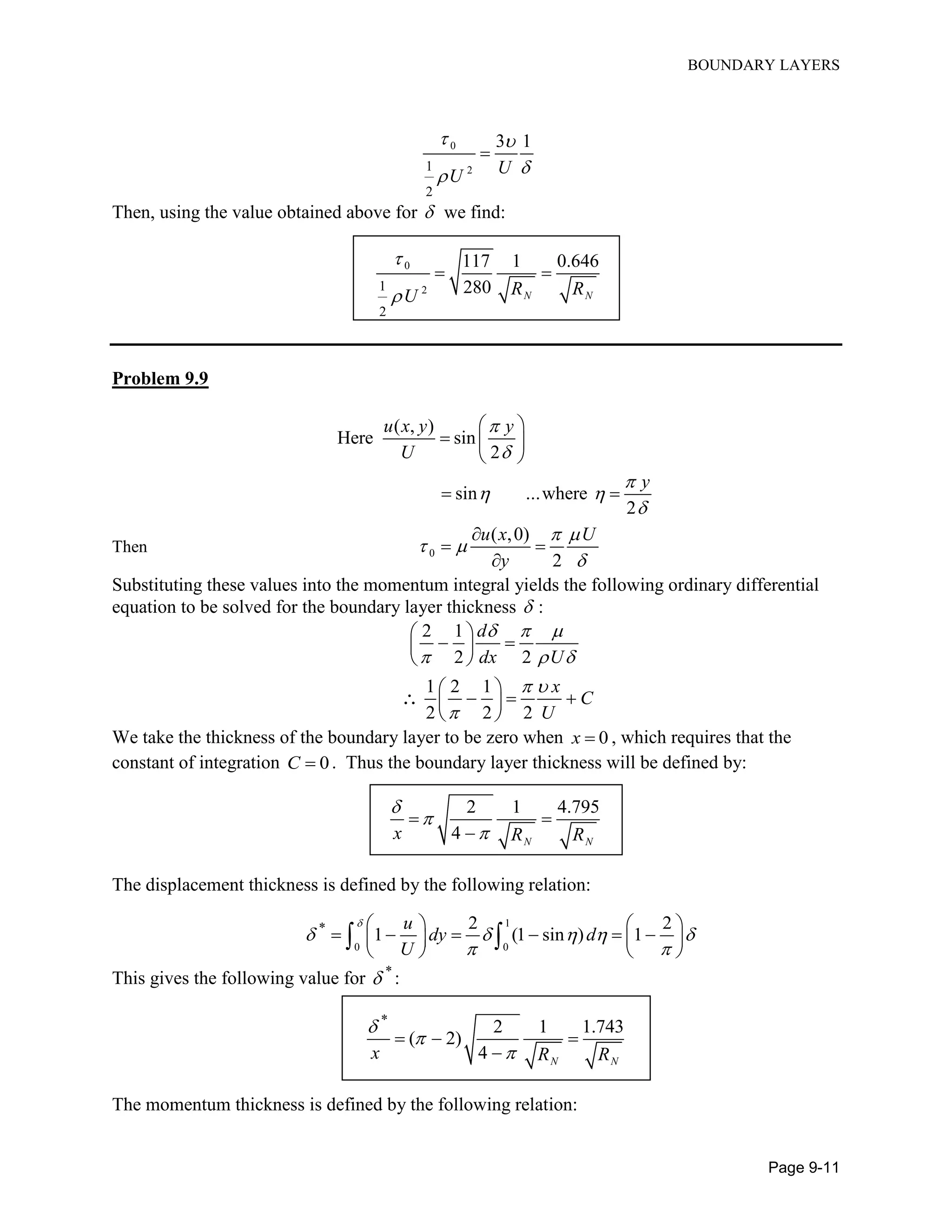 BOUNDARY LAYERS
Page 9-11
0
21
2
3 1
UU
 


Then, using the value obtained above for  we find:
0
21
2
117 1 0.646
280 N NR RU


 
Problem 9.9
( , )
Here sin
2
sin ...where
2
u x y y
U
y



 

 
  
 
 
Then 0
( ,0)
2
u x U
y
 
 


 

Substituting these values into the momentum integral yields the following ordinary differential
equation to be solved for the boundary layer thickness  :
2 1
2 2
1 2 1
2 2 2
d
dx U
x
C
U
  
  
 


  
 

   
 

We take the thickness of the boundary layer to be zero when 0x  , which requires that the
constant of integration 0C  . Thus the boundary layer thickness will be defined by:
2 1 4.795
4 N N
x R R



 

The displacement thickness is defined by the following relation:
1
0 0
* 2 2
1 (1 sin ) 1
u
dy d
U

    
 
   
        
   
 
This gives the following value for *
 :
*
2 1 1.743
( 2)
4 N N
x R R



  

The momentum thickness is defined by the following relation:
 