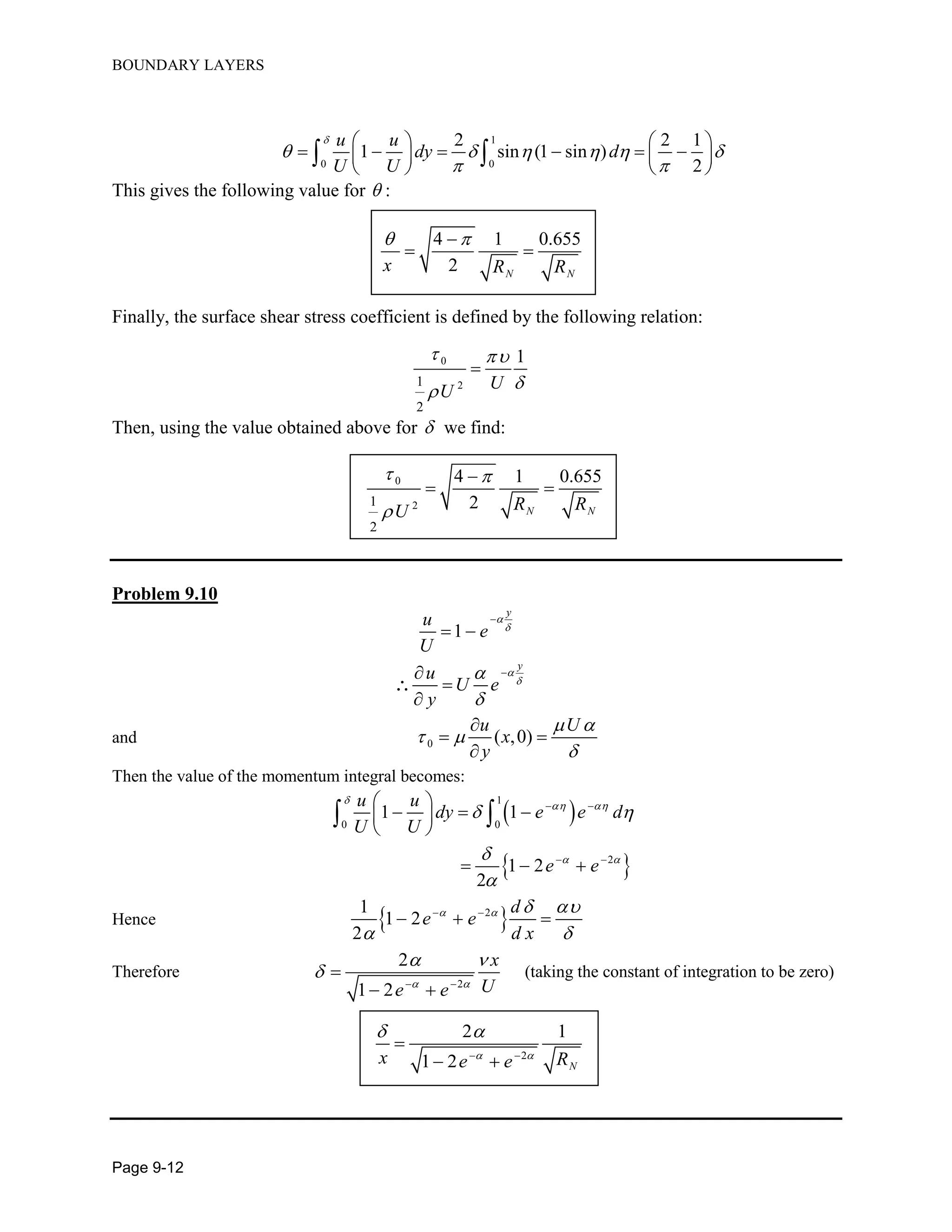 BOUNDARY LAYERS
Page 9-12
1
0 0
2 2 1
1 sin (1 sin )
2
u u
dy d
U U

     
 
   
        
   
 
This gives the following value for  :
4 1 0.655
2 N N
x R R
 
 
Finally, the surface shear stress coefficient is defined by the following relation:
0
21
2
1
UU
 


Then, using the value obtained above for  we find:
0
21
2
4 1 0.655
2 N NR RU
 


 
Problem 9.10
1
y
y
u
e
U
u
U e
y








 




and 0 ( ,0)
u U
x
y
 
 


 

Then the value of the momentum integral becomes:
 
 
1
0 0
2
1 1
1 2
2
u u
dy e e d
U U
e e

 
 
 


 
 
 
   
 
  
 
Hence  21
1 2
2
d
e e
d x
   
 
 
  
Therefore
2
2
1 2
x
Ue e 
 

 

 
(taking the constant of integration to be zero)
2
2 1
1 2 N
x Re e 
 
 

 
 