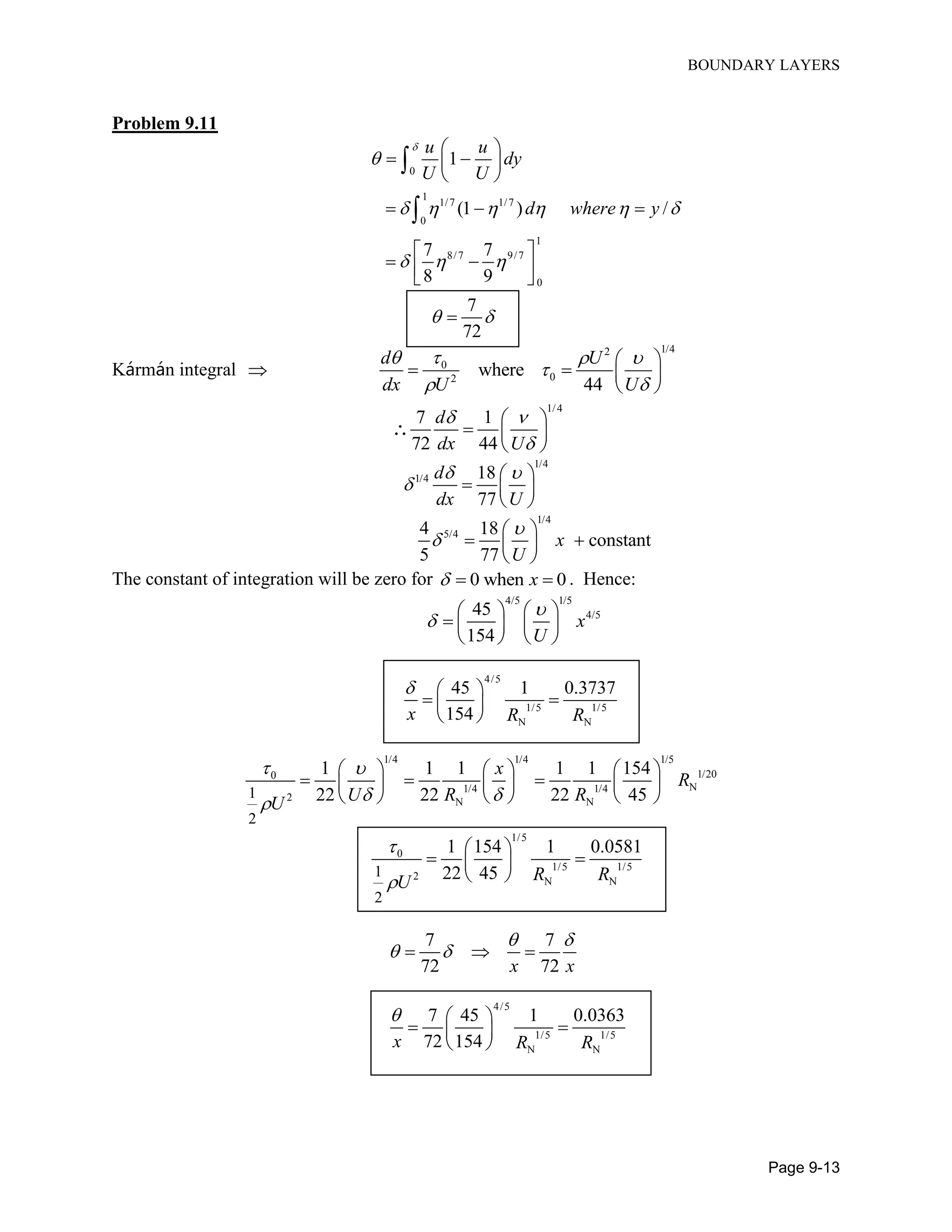 BOUNDARY LAYERS
Page 9-13
Problem 9.11
0
1
1/7 1/7
0
1
8/7 9/7
0
1
(1 ) /
7 7
8 9
u u
dy
U U
d where y


     
  
 
  
 
  
 
   


7
72
 
Kármán integral 
1/42
0
02
where
44
d U
dx U U
  

 

   
 
1/4
7 1
72 44
d
dx U
 

 
  
 

1/4
1/4 18
77
d
dx U
 


  
 
1/4
5/44 18
constant
5 77
x
U



  
 
The constant of integration will be zero for 0 when 0x   . Hence:
4/5 1/5
4/545
154
x
U


  
    
  
4/5
1/5 1/5
N N
45 1 0.3737
154x R R
  
  
 
1/4 1/4 1/5
1/200
N1/4 1/4
2 N N
1
2
1 1 1 1 1 154
22 22 22 45
x
R
U R RU
 
 
    
       
    
1/5
0
1/5 1/5
2 N N
1
2
1 154 1 0.0581
22 45 R RU


 
  
 
7 7
72 72x x
 
   
4/5
1/5 1/5
N N
7 45 1 0.0363
72 154x R R
  
  
 
 