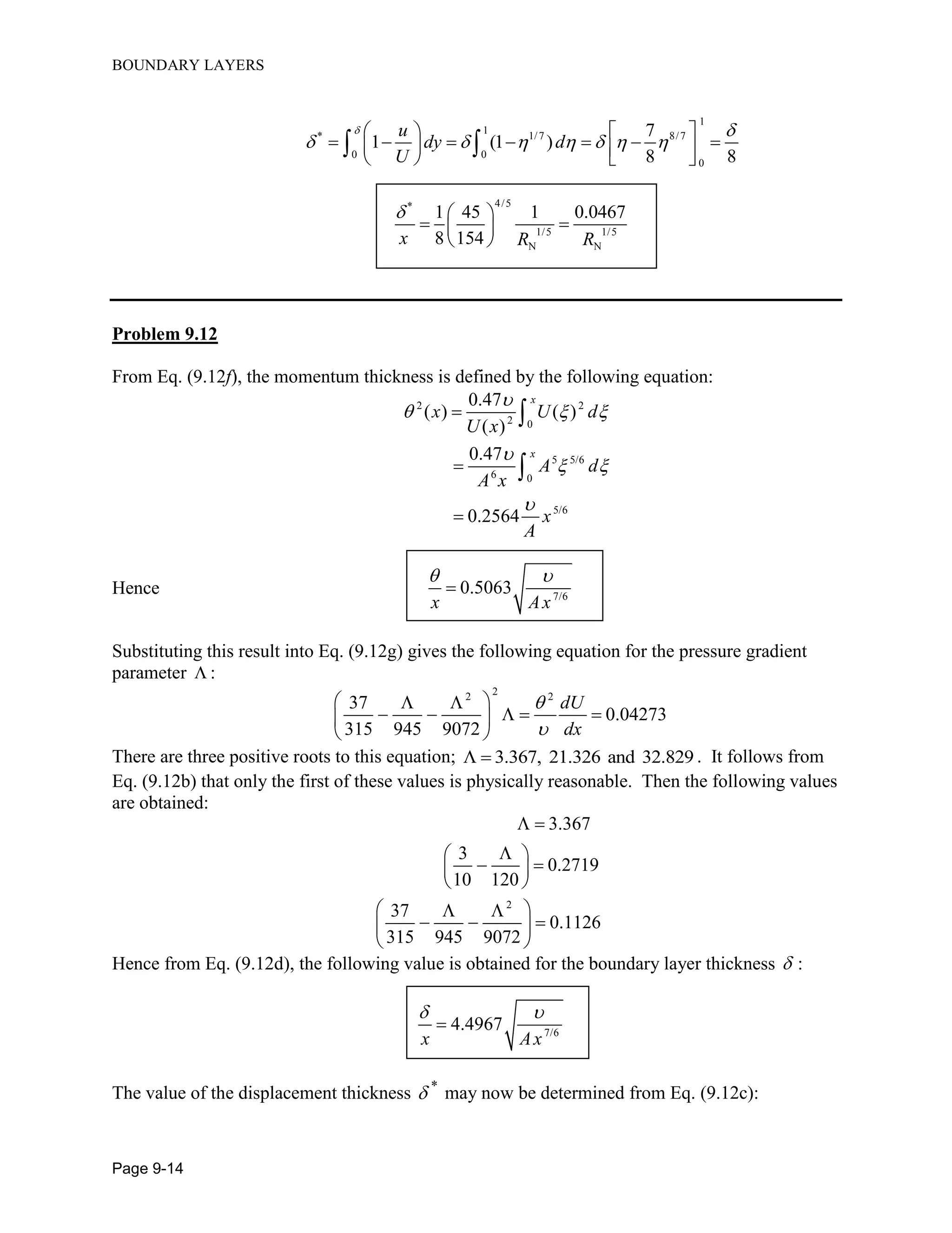 BOUNDARY LAYERS
Page 9-14
1
1
* 1/7 8/7
0 0
0
7
1 (1 )
8 8
u
dy d
U
 
      
   
            
 
4/5*
1/5 1/5
N N
1 45 1 0.0467
8 154x R R
  
  
 
Problem 9.12
From Eq. (9.12f), the momentum thickness is defined by the following equation:
2 2
2 0
5 5/6
6 0
5/6
0.47
( ) ( )
( )
0.47
0.2564
x
x
x U d
U x
A d
A x
x
A

  

 






Hence 7/6
0.5063
x Ax
 

Substituting this result into Eq. (9.12g) gives the following equation for the pressure gradient
parameter  :
22 2
37
0.04273
315 945 9072
dU
dx


  
    
 
There are three positive roots to this equation; 3.367, 21.326 and 32.829  . It follows from
Eq. (9.12b) that only the first of these values is physically reasonable. Then the following values
are obtained:
2
3.367
3
0.2719
10 120
37
0.1126
315 945 9072
 
 
  
 
  
   
 
Hence from Eq. (9.12d), the following value is obtained for the boundary layer thickness  :
7/6
4.4967
x Ax
 

The value of the displacement thickness *
 may now be determined from Eq. (9.12c):
 