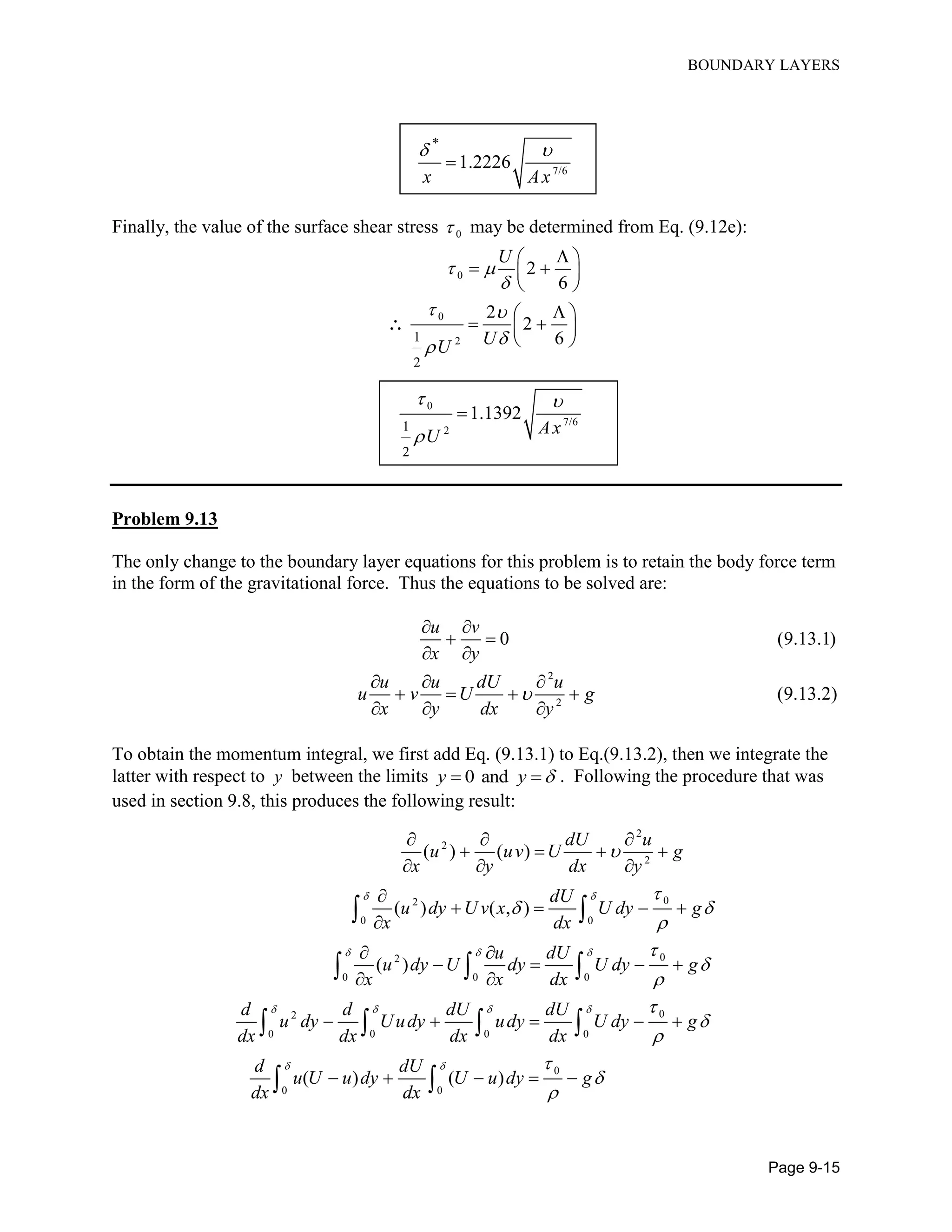 BOUNDARY LAYERS
Page 9-15
7/6
*
1.2226
x Ax
 

Finally, the value of the surface shear stress 0 may be determined from Eq. (9.12e):
0
0
21
2
2
6
2
2
6
U
UU
 

 

 
  
 
 
  
 

0
7/6
21
2
1.1392
AxU
 


Problem 9.13
The only change to the boundary layer equations for this problem is to retain the body force term
in the form of the gravitational force. Thus the equations to be solved are:
0 (9.13.1)
u v
x y
 
 
 
2
2
(9.13.2)
u u dU u
u v U g
x y dx y

  
   
  
To obtain the momentum integral, we first add Eq. (9.13.1) to Eq.(9.13.2), then we integrate the
latter with respect to y between the limits 0 andy y   . Following the procedure that was
used in section 9.8, this produces the following result:
2
2
2
02
0 0
02
0 0 0
02
0 0 0 0
0
0 0
( ) ( )
( ) ( , )
( )
( ) ( )
dU u
u uv U g
x y dx y
dU
u dy U v x U dy g
x dx
u dU
u dy U dy U dy g
x x dx
d d dU dU
u dy Uudy udy U dy g
dx dx dx dx
d dU
u U u dy U u dy g
dx dx
 
  
   
 


 










  
   
  

   

 
   
 
    
    
 
  
   
 
 