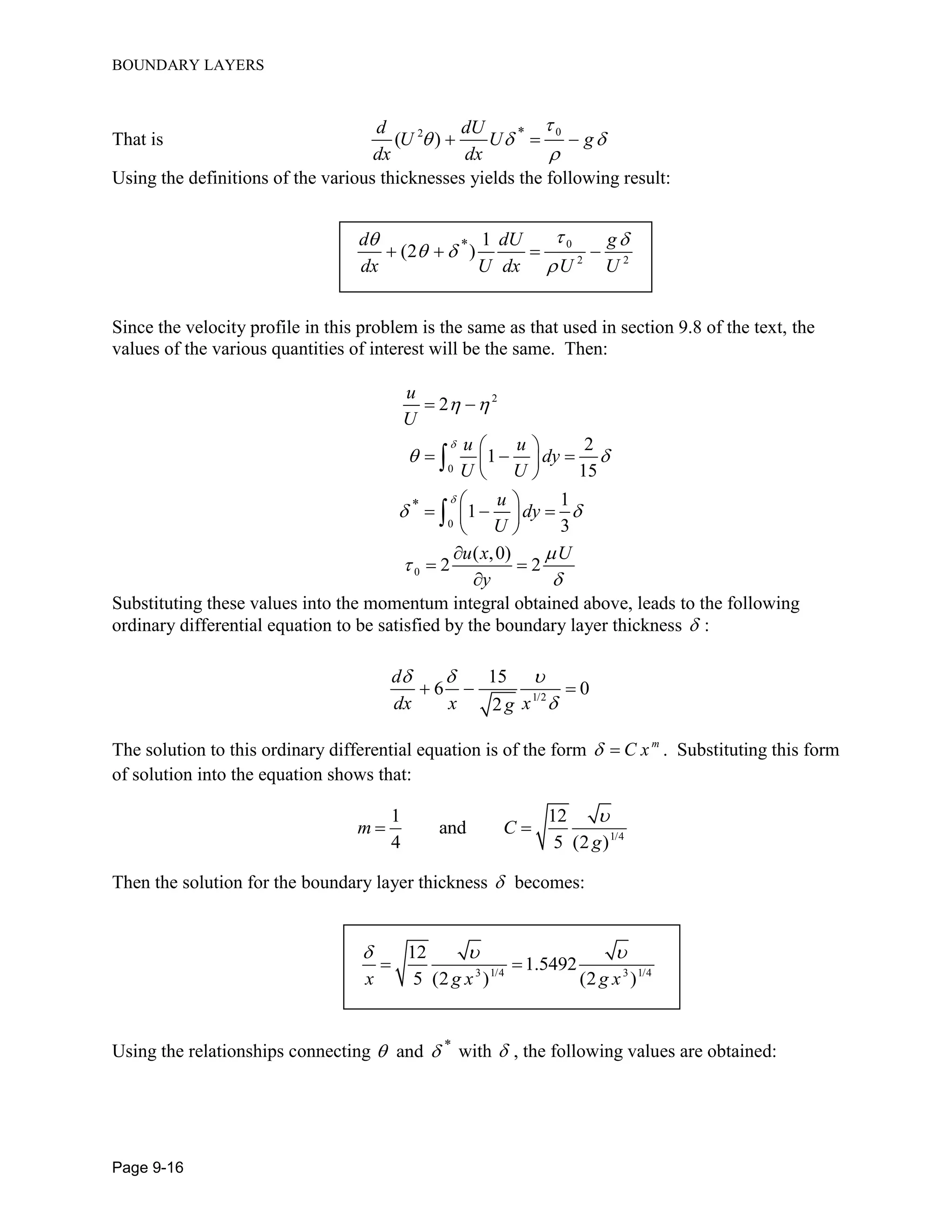 BOUNDARY LAYERS
Page 9-16
That is
02 *
( )
d dU
U U g
dx dx

  

  
Using the definitions of the various thicknesses yields the following result:
0
2 2
* 1
(2 )
d dU g
dx U dx U U
 
 

   
Since the velocity profile in this problem is the same as that used in section 9.8 of the text, the
values of the various quantities of interest will be the same. Then:
2
0
0
0
*
2
2
1
15
1
1
3
( ,0)
2 2
u
U
u u
dy
U U
u
dy
U
u x U
y


 
 
 



 
 
   
 
 
   
 

 



Substituting these values into the momentum integral obtained above, leads to the following
ordinary differential equation to be satisfied by the boundary layer thickness  :
1/2
15
6 0
2
d
dx x xg
  

  
The solution to this ordinary differential equation is of the form m
C x  . Substituting this form
of solution into the equation shows that:
1/4
1 12
and
4 5 (2 )
m C
g

 
Then the solution for the boundary layer thickness  becomes:
3 1/4 3 1/4
12
1.5492
5 (2 ) (2 )x g x g x
  
 
Using the relationships connecting *
and  with  , the following values are obtained:
 