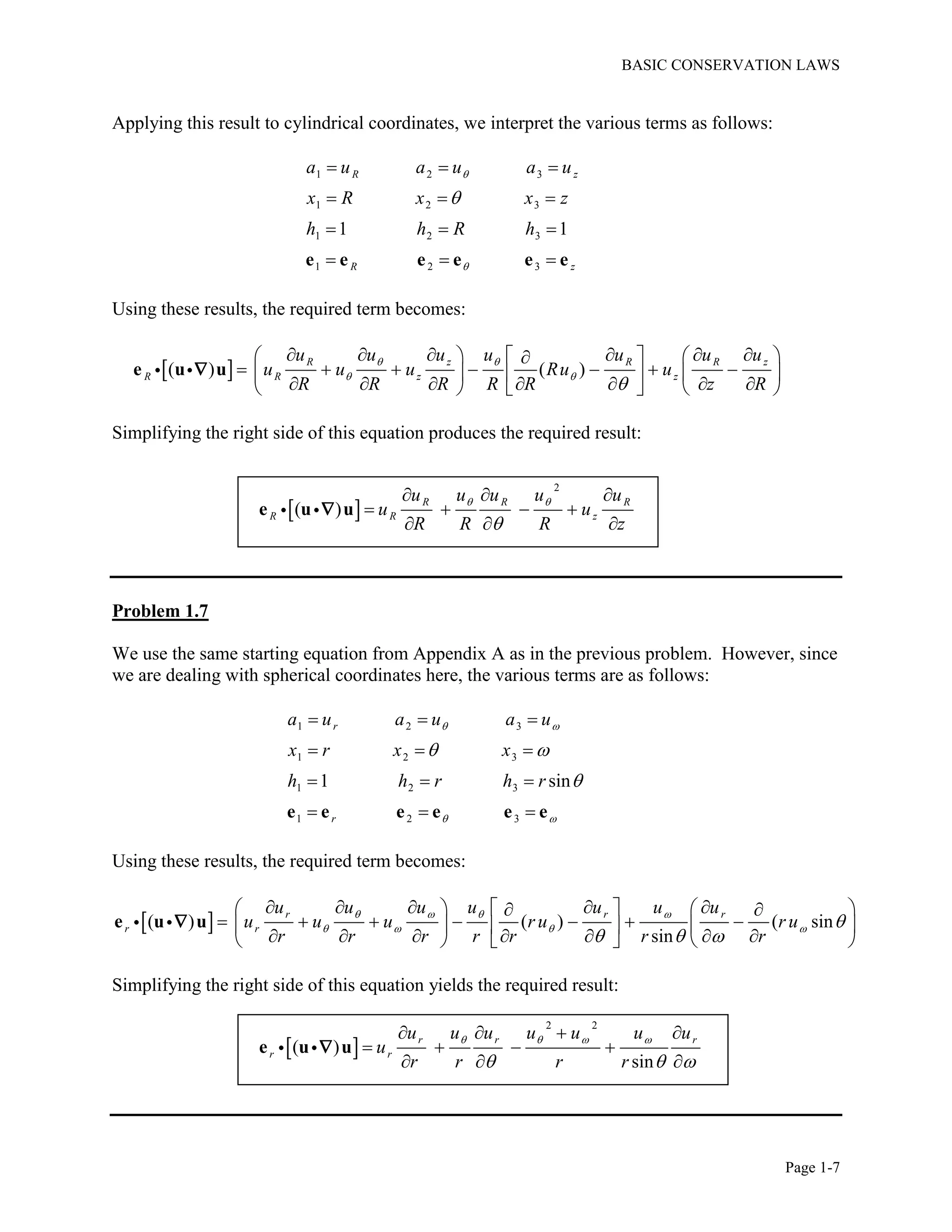 BASIC CONSERVATION LAWS
Page 1-7
Applying this result to cylindrical coordinates, we interpret the various terms as follows:
1 2 3
1 2 3
1 2 3
1 2 3
1 1
R z
R z
a u a u a u
x R x x z
h h R h



  
  
  
  e e e e e e
Using these results, the required term becomes:
 ( ) ( )
R z R R z
R R z z
u u u u u u u
u u u Ru u
R R R R R z R
 
 

         
         
          
e u u
Simplifying the right side of this equation produces the required result:
 
2
( )
R R R
R R z
u u u u u
u u
R R R z
 

  
   
  
e u u
Problem 1.7
We use the same starting equation from Appendix A as in the previous problem. However, since
we are dealing with spherical coordinates here, the various terms are as follows:
1 2 3
1 2 3
1 2 3
1 2 3
1 sin
r
r
a u a u a u
x r x x
h h r h r
 
 
 

  
  
  
  e e e e e e
Using these results, the required term becomes:
 ( ) ( ) ( sin
sin
r r r
r r
u u u u u u u
u u u r u r u
r r r r r r r
   
    
  
          
          
           
e u u
Simplifying the right side of this equation yields the required result:
 
2 2
( )
sin
r r r
r r
u u u u u u u
u
r r r r
   
  
   
   
  
e u u
 