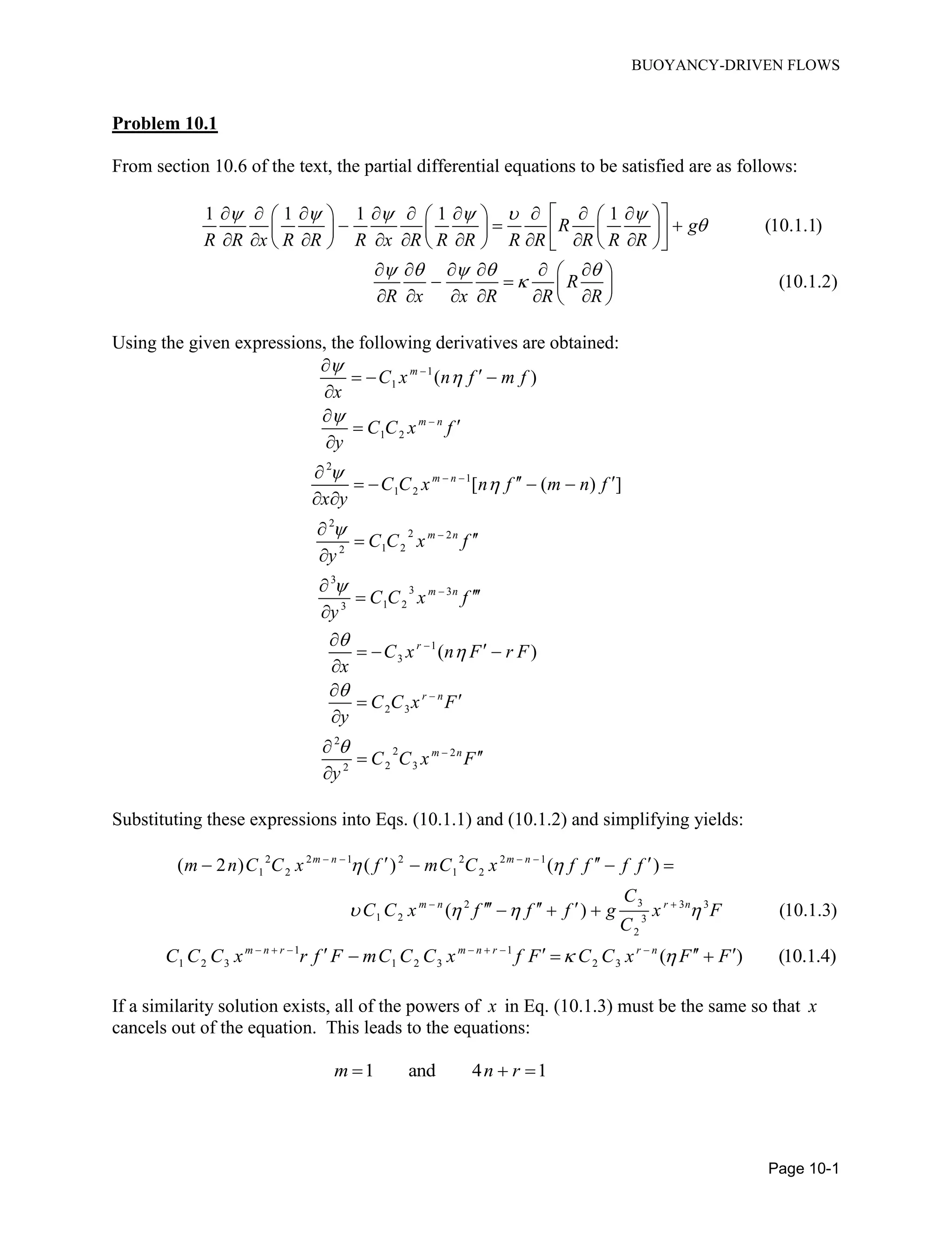 BUOYANCY-DRIVEN FLOWS
Page 10-1
Problem 10.1
From section 10.6 of the text, the partial differential equations to be satisfied are as follows:
1 1 1 1 1
(10.1.1)
(10.1.2)
R g
R R x R R R x R R R R R R R R
R
R x x R R R
     

    

             
                     
      
   
      
Using the given expressions, the following derivatives are obtained:
1
1
1 2
2
1
1 2
2
2 2
1 22
3
3 3
1 23
1
3
2 3
2
2 2
2 32
( )
[ ( ) ]
( )
m
m n
m n
m n
m n
r
r n
m n
C x n f m f
x
C C x f
y
C C x n f m n f
x y
C C x f
y
C C x f
y
C x n F r F
x
C C x F
y
C C x F
y













 






  





    
 







  







Substituting these expressions into Eqs. (10.1.1) and (10.1.2) and simplifying yields:
2 2 1 2 2 2 1
1 2 1 2
32 3 3
1 2 3
2
( 2 ) ( ) ( )
( ) (10.1.3)
m n m n
m n r n
m n C C x f mC C x f f f f
C
C C x f f f g x F
C
 
   
   
 
     
    
1 1
1 2 3 1 2 3 2 3 ( ) (10.1.4)m n r m n r r n
C C C x r f F mC C C x f F C C x F F       
     
If a similarity solution exists, all of the powers of x in Eq. (10.1.3) must be the same so that x
cancels out of the equation. This leads to the equations:
1 and 4 1m n r  
 