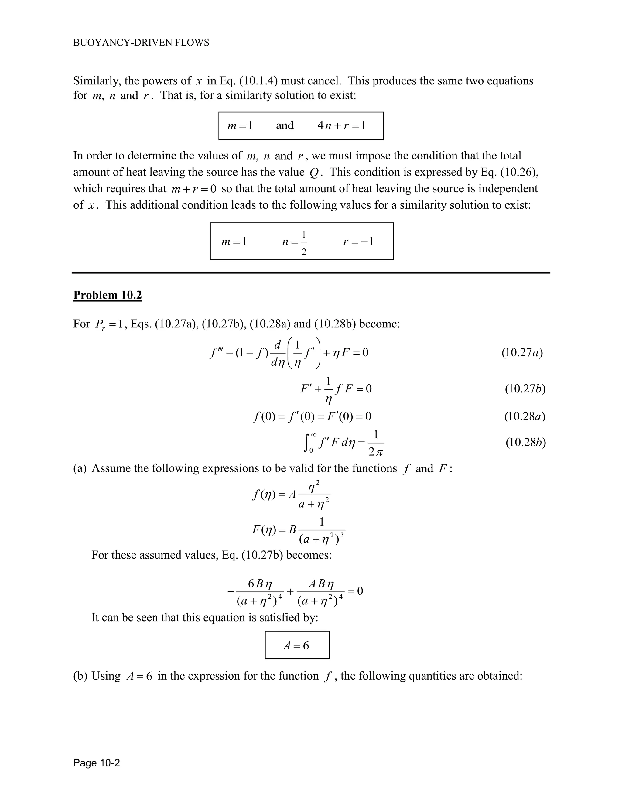 BUOYANCY-DRIVEN FLOWS
Page 10-2
Similarly, the powers of x in Eq. (10.1.4) must cancel. This produces the same two equations
for , andm n r . That is, for a similarity solution to exist:
1 and 4 1m n r  
In order to determine the values of , andm n r , we must impose the condition that the total
amount of heat leaving the source has the value Q. This condition is expressed by Eq. (10.26),
which requires that 0m r  so that the total amount of heat leaving the source is independent
of x . This additional condition leads to the following values for a similarity solution to exist:
1
2
1 1m n r   
Problem 10.2
For 1rP  , Eqs. (10.27a), (10.27b), (10.28a) and (10.28b) become:
0
1
(1 ) 0 (10.27 )
1
0 (10.27 )
(0) (0) (0) 0 (10.28 )
1
(10.28 )
2
d
f f f F a
d
F f F b
f f F a
f F d b

 




 
     
 
  
   
 
(a) Assume the following expressions to be valid for the functions andf F :
2
2
2 3
( )
1
( )
( )
f A
a
F B
a









For these assumed values, Eq. (10.27b) becomes:
2 4 2 4
6
0
( ) ( )
B AB
a a
 
 
  
 
It can be seen that this equation is satisfied by:
6A 
(b) Using 6A  in the expression for the function f , the following quantities are obtained:
 