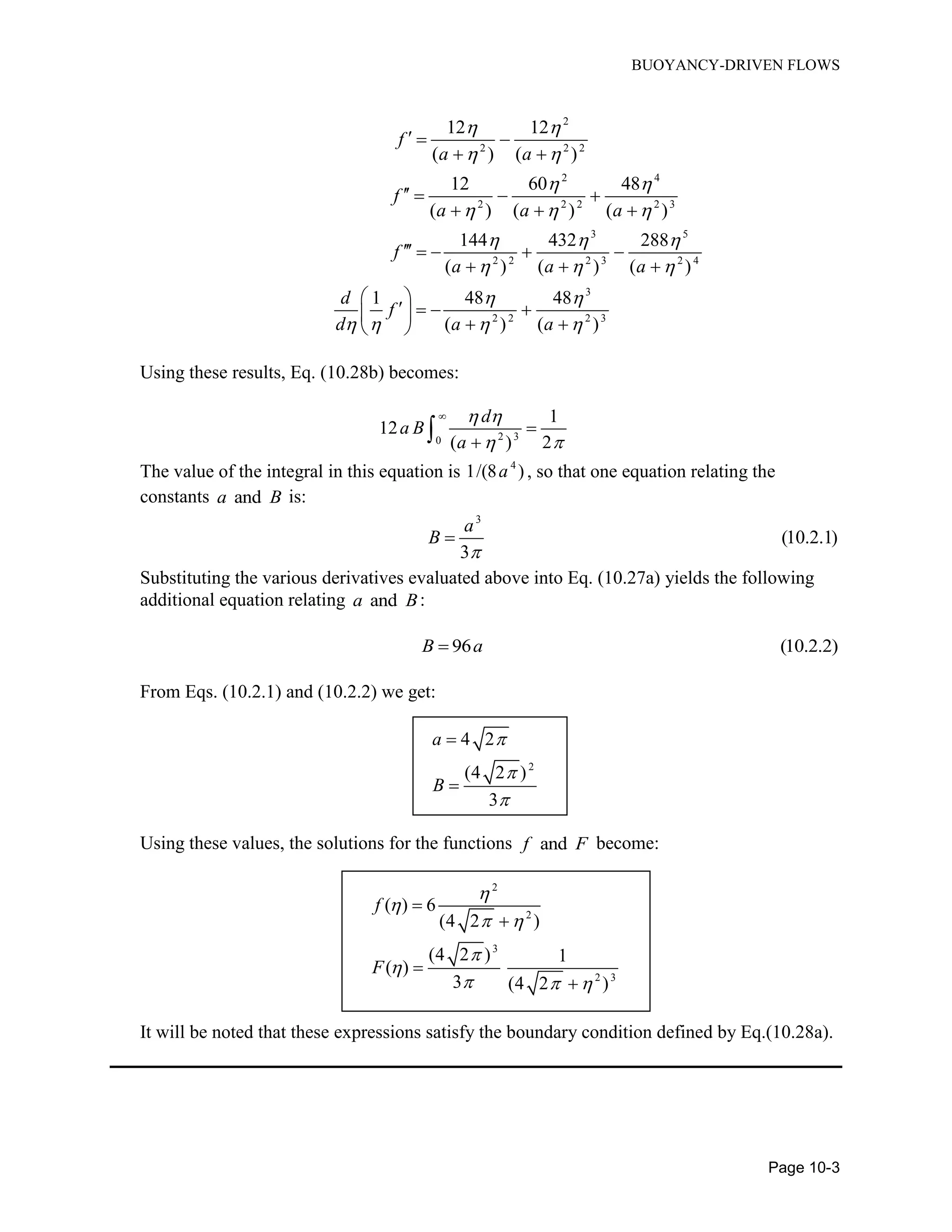 BUOYANCY-DRIVEN FLOWS
Page 10-3
2
2 2 2
12 12
( ) ( )
f
a a
 
 
  
 
2 4
2 2 2 2 3
12 60 48
( ) ( ) ( )
f
a a a
 
  
   
  
3 5
2 2 2 3 2 4
3
2 2 2 3
144 432 288
( ) ( ) ( )
1 48 48
( ) ( )
f
a a a
d
f
d a a
  
  
 
   
    
  
 
    
  
Using these results, Eq. (10.28b) becomes:
2 30
1
12
( ) 2
d
a B
a
 
 



The value of the integral in this equation is 4
1/(8 )a , so that one equation relating the
constants anda B is:
3
(10.2.1)
3
a
B


Substituting the various derivatives evaluated above into Eq. (10.27a) yields the following
additional equation relating anda B:
96 (10.2.2)B a
From Eqs. (10.2.1) and (10.2.2) we get:
2
4 2
(4 2 )
3
a
B





Using these values, the solutions for the functions andf F become:
2
2
3
2 3
( ) 6
(4 2 )
(4 2 ) 1
( )
3 (4 2 )
f
F


 


  




It will be noted that these expressions satisfy the boundary condition defined by Eq.(10.28a).
 