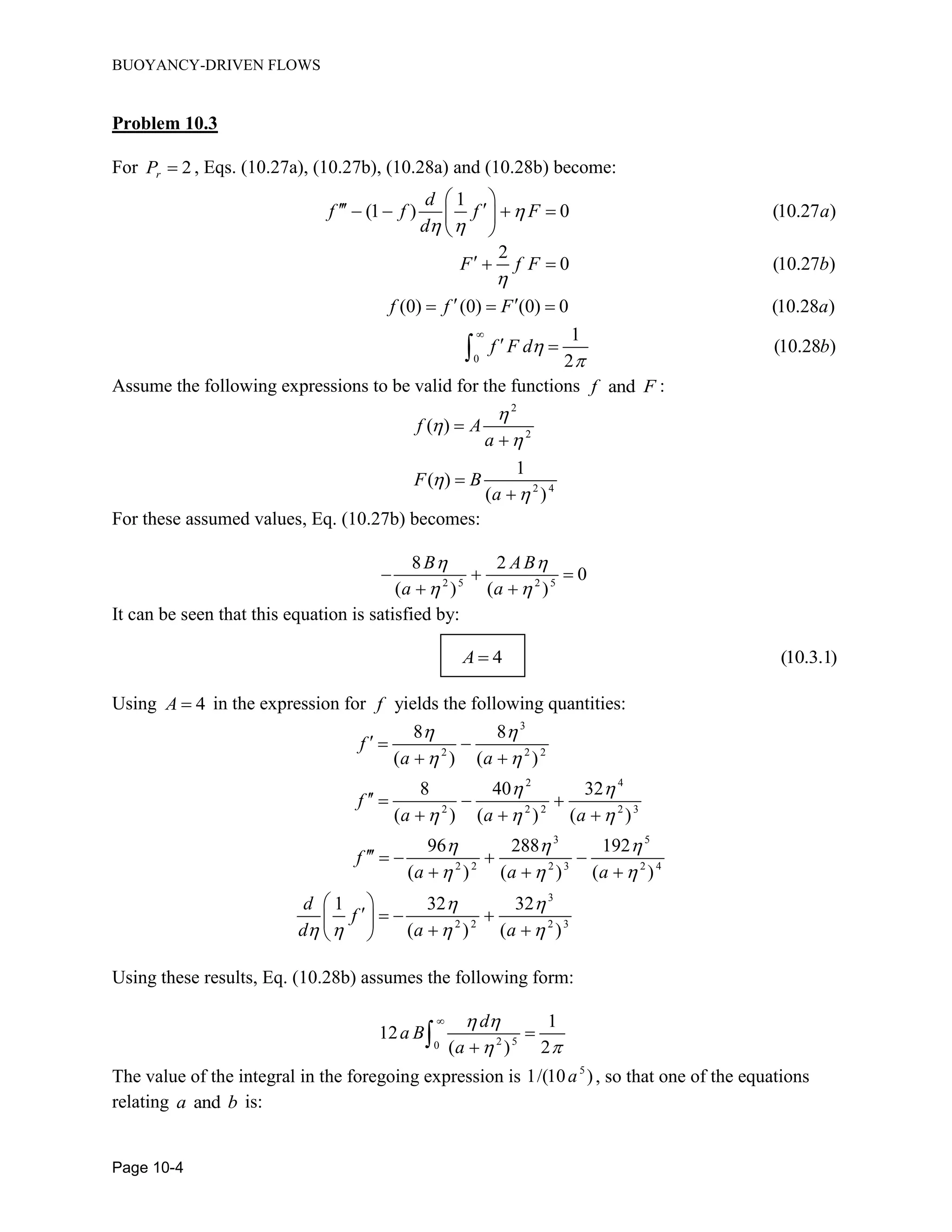 BUOYANCY-DRIVEN FLOWS
Page 10-4
Problem 10.3
For 2rP  , Eqs. (10.27a), (10.27b), (10.28a) and (10.28b) become:
1
(1 ) 0 (10.27 )
d
f f f F a
d

 
 
     
 
0
2
0 (10.27 )
(0) (0) (0) 0 (10.28 )
1
(10.28 )
2
F f F b
f f F a
f F d b




  
   
 
Assume the following expressions to be valid for the functions andf F :
2
2
2 4
( )
1
( )
( )
f A
a
F B
a









For these assumed values, Eq. (10.27b) becomes:
2 5 2 5
8 2
0
( ) ( )
B AB
a a
 
 
  
 
It can be seen that this equation is satisfied by:
4 (10.3.1)A 
Using 4A  in the expression for f yields the following quantities:
3
2 2 2
2 4
2 2 2 2 3
3 5
2 2 2 3 2 4
3
2 2 2 3
8 8
( ) ( )
8 40 32
( ) ( ) ( )
96 288 192
( ) ( ) ( )
1 32 32
( ) ( )
f
a a
f
a a a
f
a a a
d
f
d a a
 
 
 
  
  
  
 
   
  
 
   
  
    
  
 
    
  
Using these results, Eq. (10.28b) assumes the following form:
2 50
1
12
( ) 2
d
a B
a
 
 



The value of the integral in the foregoing expression is 5
1/(10 )a , so that one of the equations
relating anda b is:
 