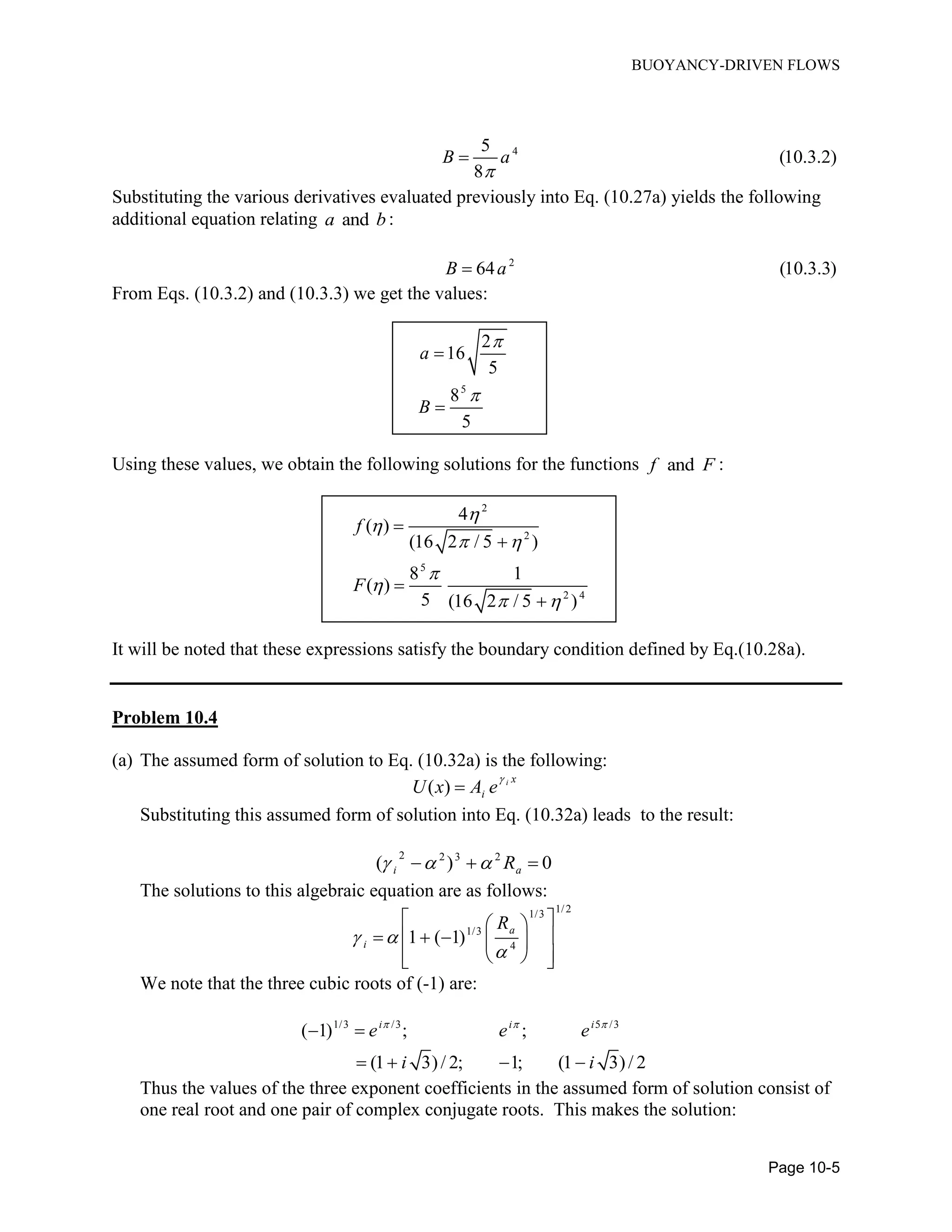 BUOYANCY-DRIVEN FLOWS
Page 10-5
45
(10.3.2)
8
B a


Substituting the various derivatives evaluated previously into Eq. (10.27a) yields the following
additional equation relating anda b :
2
64 (10.3.3)B a
From Eqs. (10.3.2) and (10.3.3) we get the values:
5
2
16
5
8
5
a
B




Using these values, we obtain the following solutions for the functions andf F :
2
2
5
2 4
4
( )
(16 2 / 5 )
8 1
( )
5 (16 2 / 5 )
f
F


 


 




It will be noted that these expressions satisfy the boundary condition defined by Eq.(10.28a).
Problem 10.4
(a) The assumed form of solution to Eq. (10.32a) is the following:
( ) i x
iU x A e


Substituting this assumed form of solution into Eq. (10.32a) leads to the result:
2 2 3 2
( ) 0i aR    
The solutions to this algebraic equation are as follows:
1/21/3
1/3
4
1 ( 1)
a
i
R
 

  
     
   
We note that the three cubic roots of (-1) are:
1/3 /3 5 /3
( 1) ; ;
(1 3)/ 2; 1; (1 3)/ 2
i i i
e e e
i i
  
 
   
Thus the values of the three exponent coefficients in the assumed form of solution consist of
one real root and one pair of complex conjugate roots. This makes the solution:
 