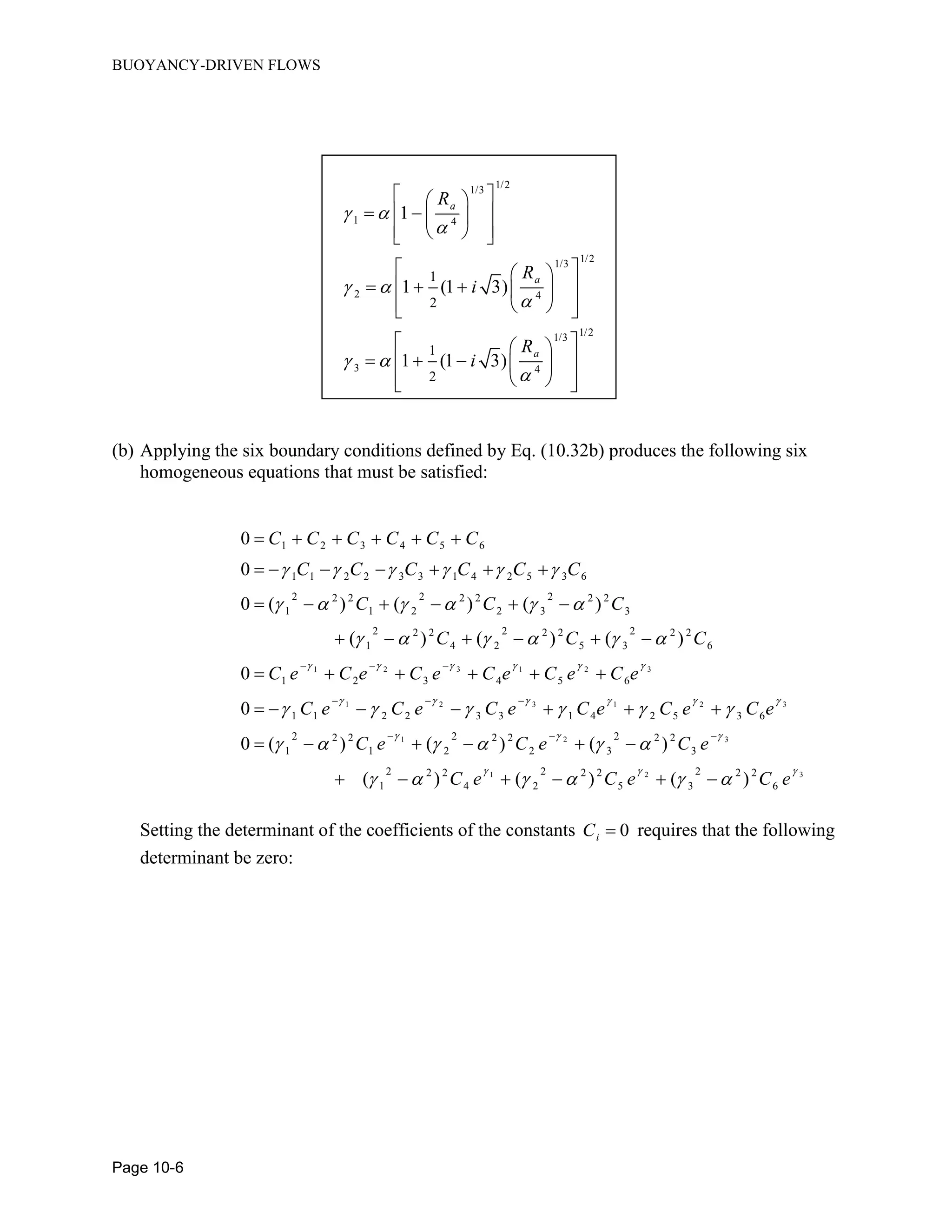BUOYANCY-DRIVEN FLOWS
Page 10-6
1/21/3
1 4
1/21/3
2 4
1/21/3
3 4
1
2
1
2
1
1 (1 3)
1 (1 3)
a
a
a
R
R
i
R
i
 

 

 

  
    
   
  
     
   
  
     
   
(b) Applying the six boundary conditions defined by Eq. (10.32b) produces the following six
homogeneous equations that must be satisfied:
1 2 3 1 2 3
1 2 3
1 2 3 4 5 6
1 1 2 2 3 3 1 4 2 5 3 6
2 2 22 2 2 2 2 2
1 1 2 2 3 3
2 2 22 2 2 2 2 2
1 4 2 5 3 6
1 2 3 4 5 6
1 1 2 2 3 3 1 4
0
0
0 ( ) ( ) ( )
( ) ( ) ( )
0
0
C C C C C C
C C C C C C
C C C
C C C
C e C e C e C e C e C e
C e C e C e C e
     
   
     
     
     
   
  
  
     
      
     
     
     
     1 2 3
1 2 3
1 2 3
2 5 3 6
2 2 22 2 2 2 2 2
1 1 2 2 3 3
2 2 22 2 2 2 2 2
1 4 2 5 3 6
0 ( ) ( ) ( )
( ) ( ) ( )
C e C e
C e C e C e
C e C e C e
 
  
  
 
     
     
  
 
     
     
Setting the determinant of the coefficients of the constants 0iC  requires that the following
determinant be zero:
 