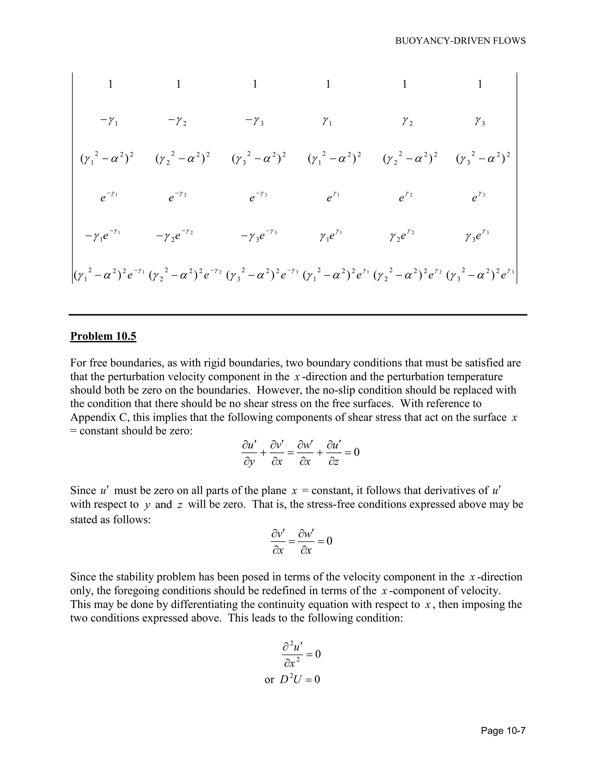 BUOYANCY-DRIVEN FLOWS
Page 10-7
1 2 3 1 2 3
1 2 3 1 2 3
1 2 3 1 2
1 2 3 1 2 3
2 2 2 2 2 22 2 2 2 2 2 2 2 2 2 2 2
1 2 3 1 2 3
1 2 3 1 2 3
2 2 2 2 2 22 2 2 2 2 2 2 2 2 2
1 2 3 1 2 3
1 1 1 1 1 1
( ) ( ) ( ) ( ) ( ) ( )
( ) ( ) ( ) ( ) ( ) (
e e e e e e
e e e e e e
e e e e e
     
     
    
     
           
     
          
  
  
  
  
     
  
      32 2
) e


Problem 10.5
For free boundaries, as with rigid boundaries, two boundary conditions that must be satisfied are
that the perturbation velocity component in the x -direction and the perturbation temperature
should both be zero on the boundaries. However, the no-slip condition should be replaced with
the condition that there should be no shear stress on the free surfaces. With reference to
Appendix C, this implies that the following components of shear stress that act on the surface x
= constant should be zero:
0
u v w u
y x x z
      
   
   
Since u must be zero on all parts of the plane x = constant, it follows that derivatives of u
with respect to andy z will be zero. That is, the stress-free conditions expressed above may be
stated as follows:
0
v w
x x
  
 
 
Since the stability problem has been posed in terms of the velocity component in the x -direction
only, the foregoing conditions should be redefined in terms of the x -component of velocity.
This may be done by differentiating the continuity equation with respect to x , then imposing the
two conditions expressed above. This leads to the following condition:
2
2
2
0
or 0
u
x
D U




 