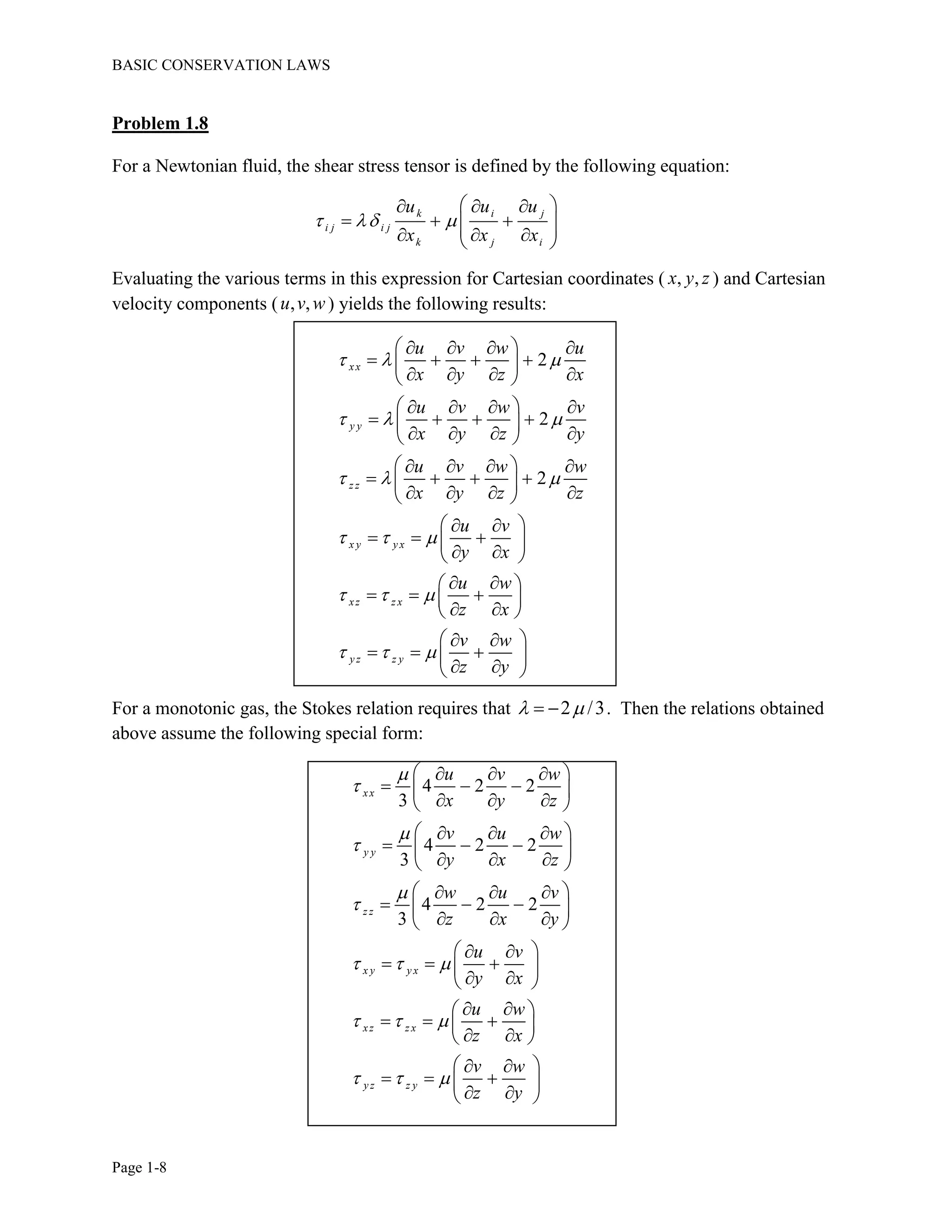 BASIC CONSERVATION LAWS
Page 1-8
Problem 1.8
For a Newtonian fluid, the shear stress tensor is defined by the following equation:
k i j
i j i j
k j i
u u u
x x x
  
   
       
Evaluating the various terms in this expression for Cartesian coordinates ( , ,x y z ) and Cartesian
velocity components ( , ,u v w ) yields the following results:
2
2
2
xx
y y
z z
x y y x
xz z x
y z z y
u v w u
x y z x
u v w v
x y z y
u v w w
x y z z
u v
y x
u w
z x
v w
z y
  
  
  
  
  
  
    
    
    
    
    
    
    
    
    
  
   
  
  
   
  
  
   
  
For a monotonic gas, the Stokes relation requires that 2 /3   . Then the relations obtained
above assume the following special form:
4 2 2
3
4 2 2
3
4 2 2
3
xx
y y
z z
x y y x
xz z x
y z z y
u v w
x y z
v u w
y x z
w u v
z x y
u v
y x
u w
z x
v w
z y






  
  
  
   
   
   
   
   
   
   
   
   
  
   
  
  
   
  
  
   
  
 