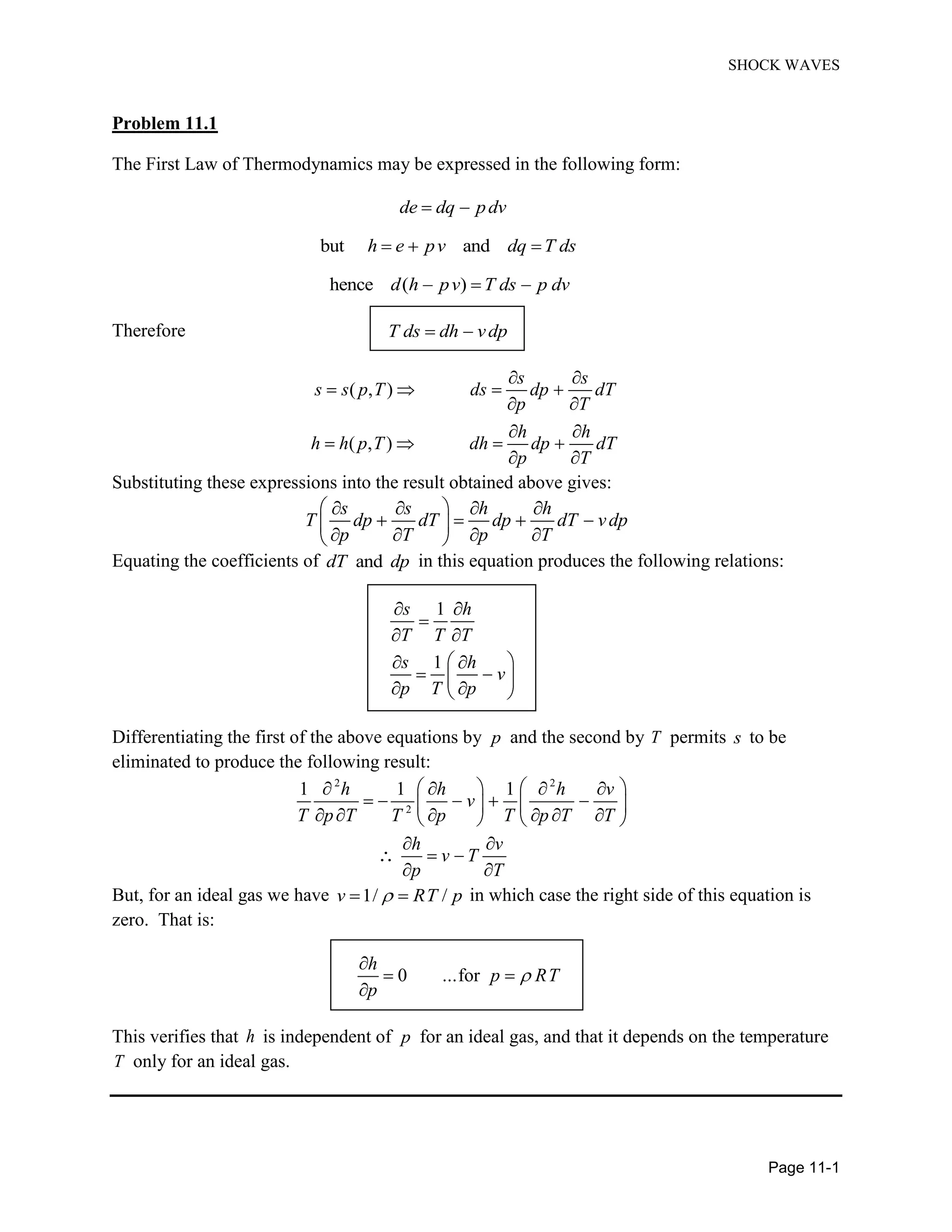 SHOCK WAVES
Page 11-1
Problem 11.1
The First Law of Thermodynamics may be expressed in the following form:
de dq pdv
but andh e pv dq T ds
hence ( )d h pv T ds p dv
Therefore T ds dh vdp
( , )
( , )
s s
s s p T ds dp dT
p T
h h
h h p T dh dp dT
p T
Substituting these expressions into the result obtained above gives:
s s h h
T dp dT dp dT vdp
p T p T
Equating the coefficients of anddT dp in this equation produces the following relations:
1
1
s h
T T T
s h
v
p T p
Differentiating the first of the above equations by p and the second by T permits s to be
eliminated to produce the following result:
2 2
2
1 1 1h h h v
v
T p T T p T p T T
h v
v T
p T
But, for an ideal gas we have 1/ /v RT p in which case the right side of this equation is
zero. That is:
0 ...for
h
p RT
p
This verifies that h is independent of p for an ideal gas, and that it depends on the temperature
T only for an ideal gas.
 