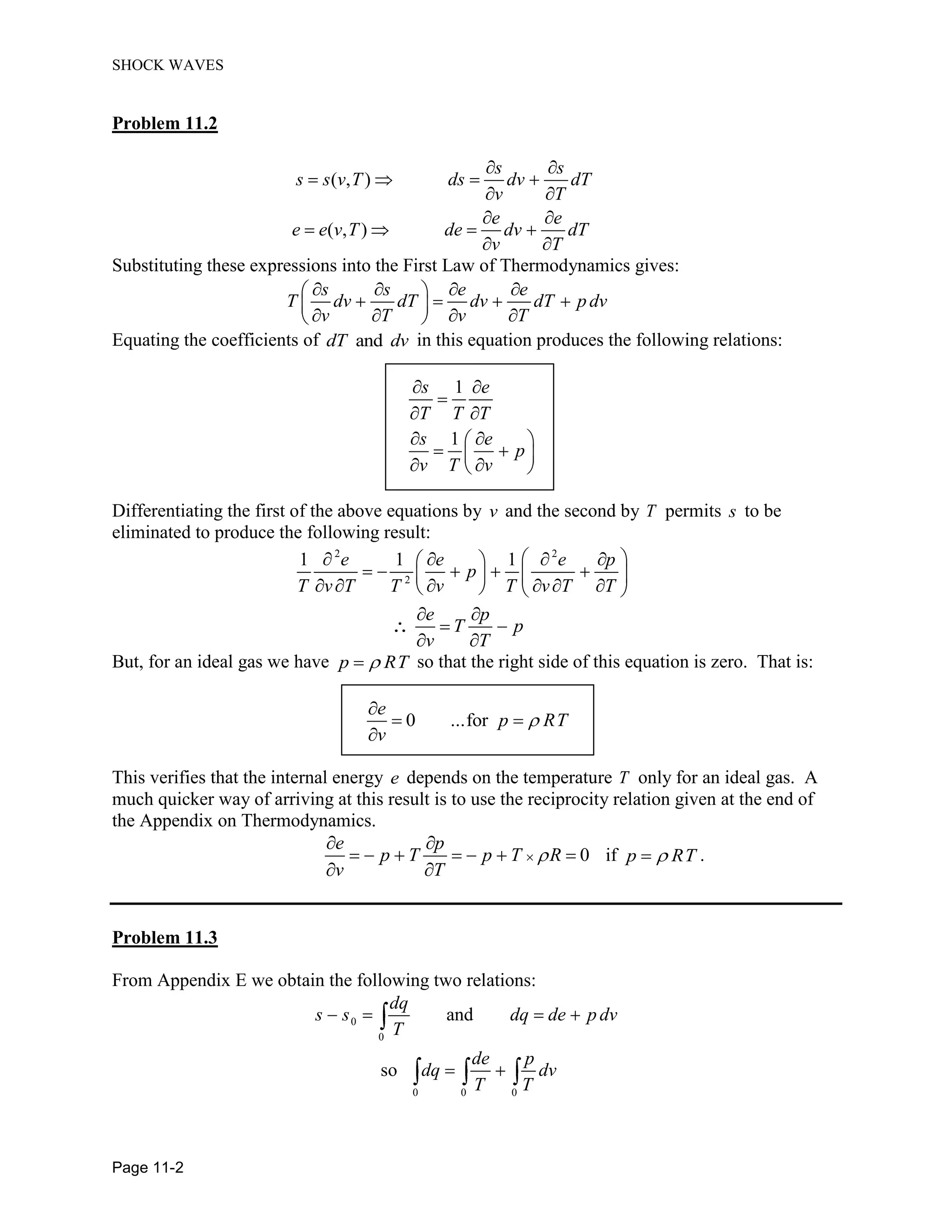 SHOCK WAVES
Page 11-2
Problem 11.2
( , )
( , )
s s
s s v T ds dv dT
v T
e e
e e v T de dv dT
v T
Substituting these expressions into the First Law of Thermodynamics gives:
s s e e
T dv dT dv dT p dv
v T v T
Equating the coefficients of anddT dv in this equation produces the following relations:
1
1
s e
T T T
s e
p
v T v
Differentiating the first of the above equations by v and the second by T permits s to be
eliminated to produce the following result:
2 2
2
1 1 1e e e p
p
T v T T v T v T T
e p
T p
v T
But, for an ideal gas we have p RT so that the right side of this equation is zero. That is:
0 ...for
e
p RT
v
This verifies that the internal energy e depends on the temperature T only for an ideal gas. A
much quicker way of arriving at this result is to use the reciprocity relation given at the end of
the Appendix on Thermodynamics.
0
e p
p T p T R
v T
if p RT .
Problem 11.3
From Appendix E we obtain the following two relations:
0
0
0 0 0
and
so
dq
s s dq de p dv
T
de p
dq dv
T T
 