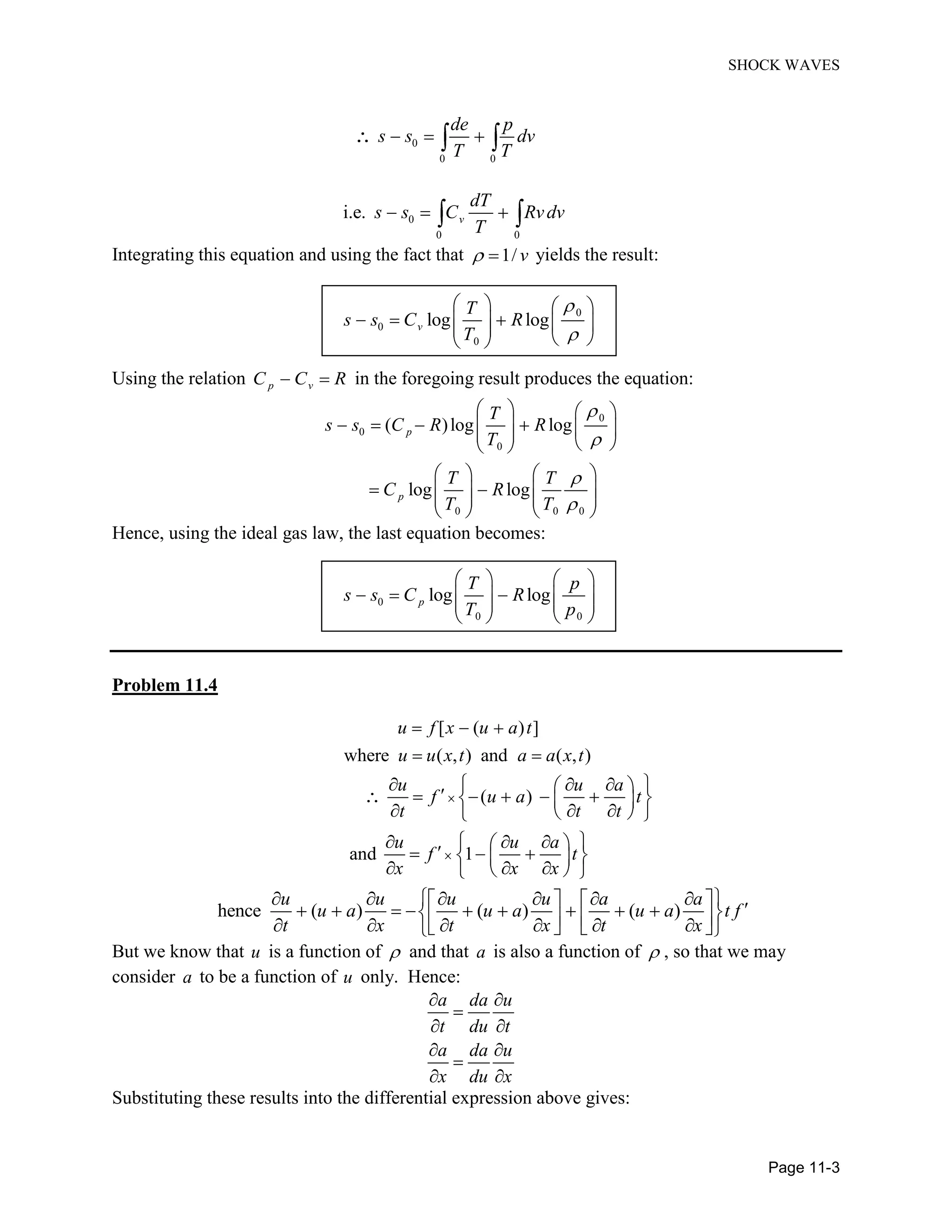 SHOCK WAVES
Page 11-3
0
0 0
de p
s s dv
T T
0
0 0
i.e. v
dT
s s C Rvdv
T
Integrating this equation and using the fact that 1/ v yields the result:
0
0
0
log logv
T
s s C R
T
Using the relation p vC C R in the foregoing result produces the equation:
0
0
0
0 0 0
( )log log
log log
p
p
T
s s C R R
T
T T
C R
T T
Hence, using the ideal gas law, the last equation becomes:
0
0 0
log logp
T p
s s C R
T p
Problem 11.4
[ ( ) ]
where ( , ) and ( , )
u f x u a t
u u x t a a x t
( )
and 1
u u a
f u a t
t t t
u u a
f t
x x x
hence ( ) ( ) ( )
u u u u a a
u a u a u a t f
t x t x t x
But we know that u is a function of and that a is also a function of , so that we may
consider a to be a function of u only. Hence:
a da u
t du t
a da u
x du x
Substituting these results into the differential expression above gives:
 