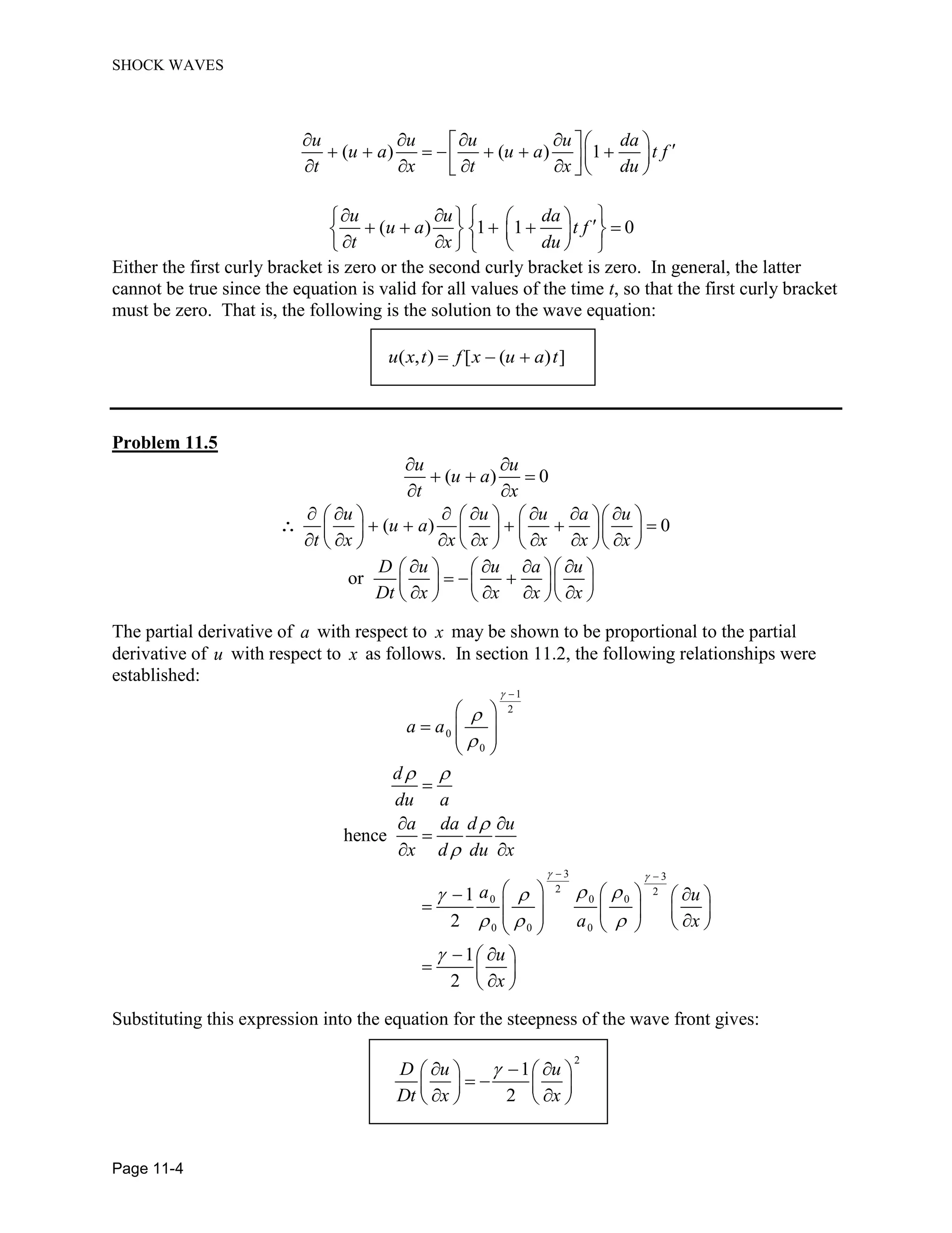 SHOCK WAVES
Page 11-4
( ) ( ) 1
u u u u da
u a u a t f
t x t x du
( ) 1 1 0
u u da
u a t f
t x du
Either the first curly bracket is zero or the second curly bracket is zero. In general, the latter
cannot be true since the equation is valid for all values of the time t, so that the first curly bracket
must be zero. That is, the following is the solution to the wave equation:
( , ) [ ( ) ]u x t f x u a t
Problem 11.5
( ) 0
u u
u a
t x
( ) 0
u u u a u
u a
t x x x x x x
or
D u u a u
Dt x x x x
The partial derivative of a with respect to x may be shown to be proportional to the partial
derivative of u with respect to x as follows. In section 11.2, the following relationships were
established:
1
2
0
0
3 3
2 2
0 0 0
0 0 0
hence
1
2
1
2
a a
d
du a
a da d u
x d du x
a u
a x
u
x
Substituting this expression into the equation for the steepness of the wave front gives:
2
1
2
D u u
Dt x x
 