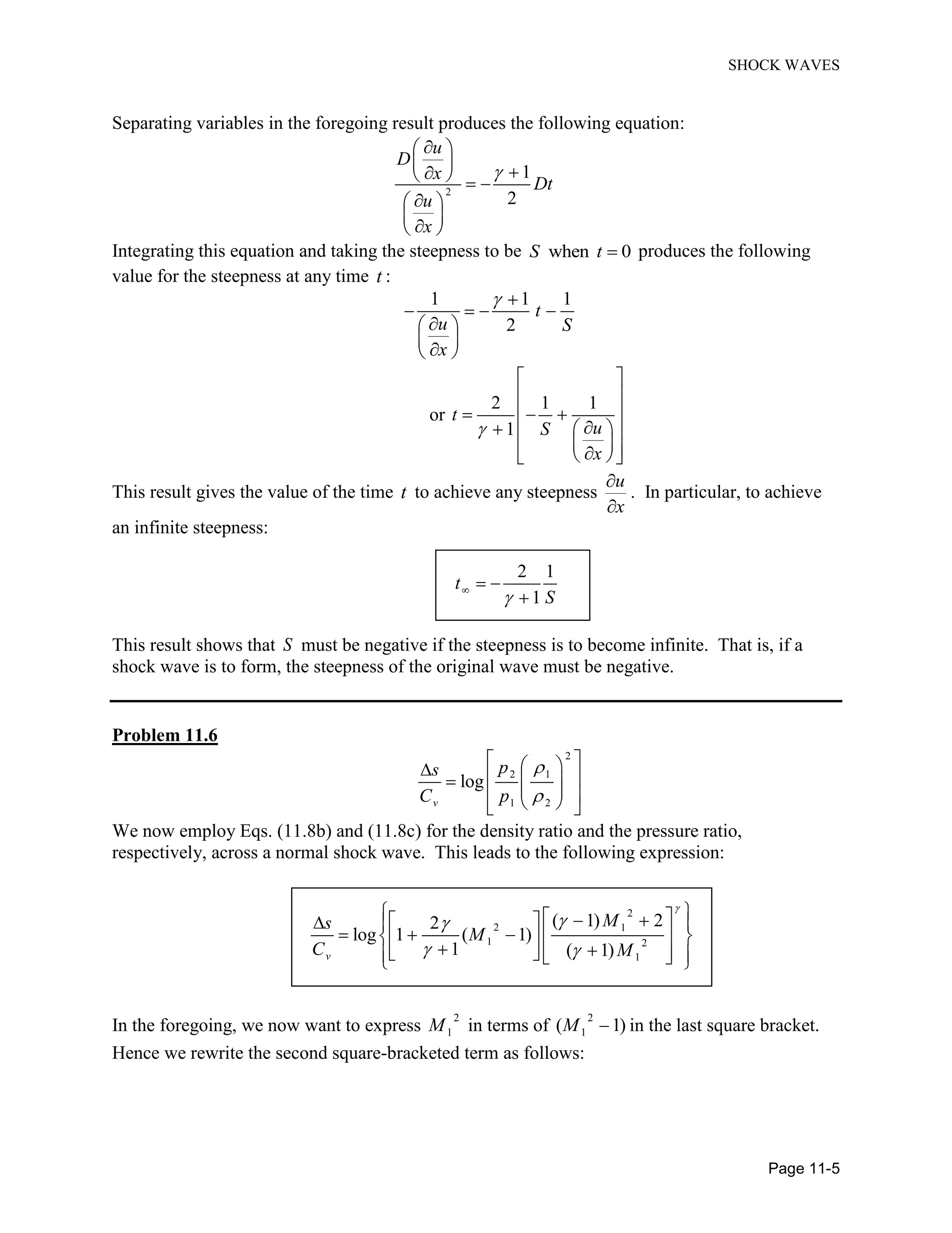 SHOCK WAVES
Page 11-5
Separating variables in the foregoing result produces the following equation:
2
1
2
u
D
x
Dt
u
x
Integrating this equation and taking the steepness to be when 0S t produces the following
value for the steepness at any time t :
1 1 1
2
t
u S
x
or
2 1 1
1
t
uS
x
This result gives the value of the time t to achieve any steepness
u
x
. In particular, to achieve
an infinite steepness:
2 1
1
t
S
This result shows that S must be negative if the steepness is to become infinite. That is, if a
shock wave is to form, the steepness of the original wave must be negative.
Problem 11.6
2
2 1
1 2
log
v
ps
C p
We now employ Eqs. (11.8b) and (11.8c) for the density ratio and the pressure ratio,
respectively, across a normal shock wave. This leads to the following expression:
2
2 1
1 2
1
( 1) 22
log 1 ( 1)
1 ( 1)v
Ms
M
C M
In the foregoing, we now want to express
2
1M in terms of
2
1( 1)M in the last square bracket.
Hence we rewrite the second square-bracketed term as follows:
 