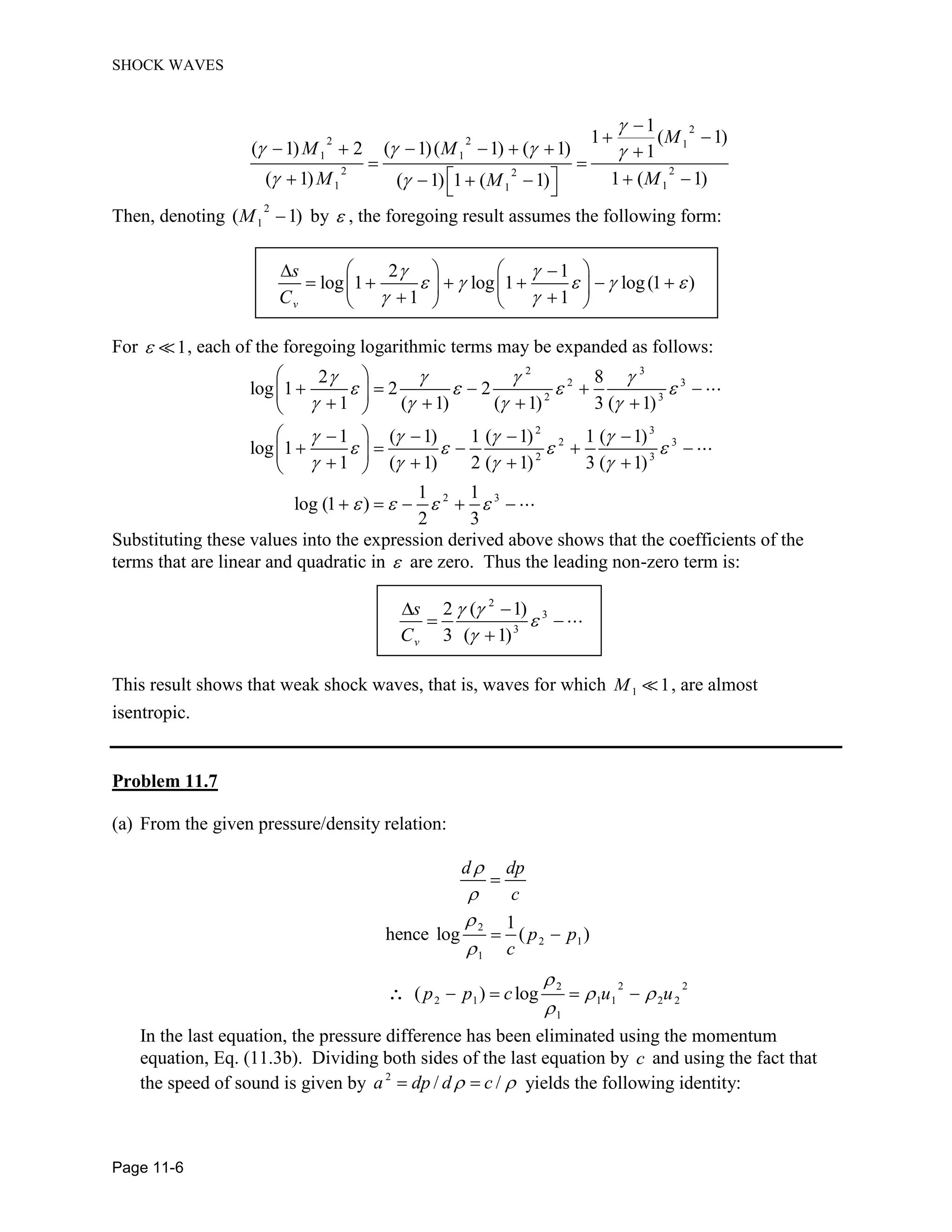 SHOCK WAVES
Page 11-6
2
2 2 1
1 1
2 22
1 11
1
1 ( 1)
( 1) 2 ( 1)( 1) ( 1) 1
( 1) 1 ( 1)( 1) 1 ( 1)
M
M M
M MM
Then, denoting
2
1( 1)M by , the foregoing result assumes the following form:
2 1
log 1 log 1 log(1 )
1 1v
s
C
For 1, each of the foregoing logarithmic terms may be expanded as follows:
2 3
2 3
2 3
2 3
2 3
2 3
2 3
2 8
log 1 2 2
1 ( 1) ( 1) 3 ( 1)
1 ( 1) 1 ( 1) 1 ( 1)
log 1
1 ( 1) 2 ( 1) 3 ( 1)
1 1
log (1 )
2 3
Substituting these values into the expression derived above shows that the coefficients of the
terms that are linear and quadratic in are zero. Thus the leading non-zero term is:
2
3
3
2 ( 1)
3 ( 1)v
s
C
This result shows that weak shock waves, that is, waves for which 1 1M , are almost
isentropic.
Problem 11.7
(a) From the given pressure/density relation:
d dp
c
2
2 1
1
2 22
2 1 1 1 2 2
1
1
hence log ( )
( ) log
p p
c
p p c u u
In the last equation, the pressure difference has been eliminated using the momentum
equation, Eq. (11.3b). Dividing both sides of the last equation by c and using the fact that
the speed of sound is given by 2
/ /a dp d c yields the following identity:
 